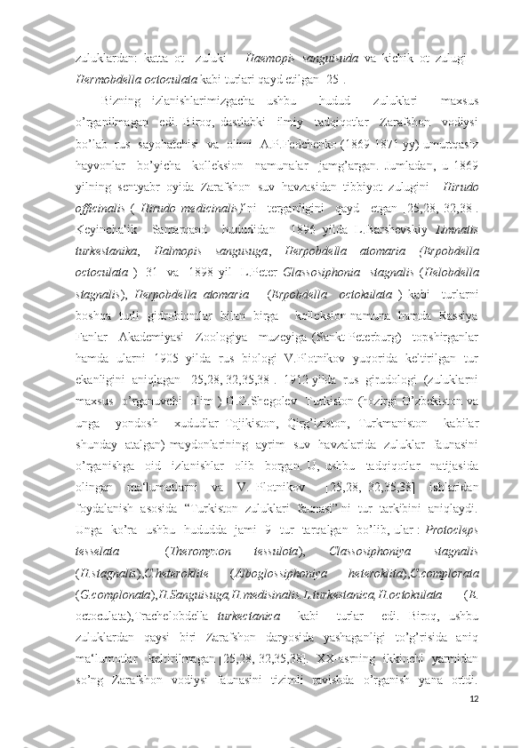 zuluklardan:   katta   ot     zuluki   –   Haemopis   sanguisuda   va   kichik   ot   zulugi   –
Hermobdella octoculata  kabi turlari qayd etilgan [25].  
Bizning   izlanishlarimizgacha   ushbu     hudud     zuluklari     maxsus
o’rganilmagan     edi.   Biroq,   dastlabki     ilmiy     tadqiqotlar     Zarafshon     vodiysi
bo’lab   rus   sayohatchisi   va   olimi   A.P.Fedchenko (1869-1871 yy) umurtqasiz
hayvonlar     bo’yicha     kolleksion     namunalar     jamg’argan.   Jumladan,   u   1869
yilning  sentyabr  oyida  Zarafshon  suv  havzasidan  tibbiyot  zulugini –  Hirudo
officinalis   (   Hirudo   medicinalis) ¹ni     terganligini     qayd     etgan   [25, 28,   32 ,38 ].
Keyinchalik     Samarqand     hududidan     1896   yilda   L.Barshevskiy   Limnatis
turkestanika ,   Halmopis   sangusuga ,   Herpobdella   atomaria   (Erpobdella
octoculata   )   [31]   va     1898   yil     L.Peter   Glassosiphonia     stagnalis   ( Helobdella
stagnalis ),   Herpobdella   atomaria       ( Erpobdella     octokulata   )   kabi     turlarni
boshqa   turli   gidrobiontlar   bilan   birga       kolleksion namuna   hamda   Rassiya
Fanlar     Akademiyasi     Zoologiya     muzeyiga   (Sankt-Peterburg)     topshirganlar
hamda   ularni   1905   yilda   rus   biologi   V.Plotnikov   yuqorida   keltirilgan   tur
ekanligini  aniqlagan  [25, 28,  32 ,35,38 ].  1912 yilda  rus  girudologi  (zuluklarni
maxsus    o’rganuvchi    olim  )  G.G.Shegolev   Turkiston (hozirgi  O’zbekiston  va
unga     yondosh     xududlar–Tojikiston,   Qirg’iziston,   Turkmaniston     kabilar
shunday   atalgan) maydonlarining   ayrim   suv   havzalarida   zuluklar   faunasini
o’rganishga     oid     izlanishlar     olib     borgan.   U,   ushbu     tadqiqotlar     natijasida
olingan     ma‘lumotlarni     va     V.   Plotnikov       [25, 28,   32 ,35,38 ]     ishlaridan
foydalanish  asosida  “Turkiston  zuluklari  faunasi” ni  tur  tarkibini  aniqlaydi.
Unga   ko’ra   ushbu   hududda   jami   9   tur   tarqalgan   bo’lib, ular :   Protocleps
tesselata     ( Theromyzon   tessulota ),   Classosiphoniya   stagnalis
( H.stagnalis ), C.heteroklite   ( Alboglossiphoniya   heteroklita ), C.complorata
( G.complonata ), H.Sanguisuga,H.medisinalis.L.turkestanica,H.octokulata   ( E .
octoculata),Trachelobdella   turkectanica     kabi     turlar     edi.   Biroq,   ushbu
zuluklardan     qaysi     biri     Zarafshon     daryosida     yashaganligi     to’g’risida     aniq
ma‘lumotlar     keltirilmagan [25, 28,   32 ,35,38 ].   XX-asrning   ikkinchi   yarmidan
so’ng    Zarafshon   vodiysi     faunasini     tizimli     ravishda     o’rganish     yana   ortdi.
12 