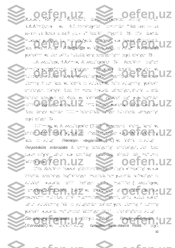Xususan,   1956   yilda     Samarqand     davlat     universiteti     zoolog     olimlari
R.A.Alimdjanov     va     S.G.Bronshteynlar     tomonidan   “ Беспозвоночные
животные   Заравшанской   долины ”   batafsil     o’rganildi   [25].   O’z     davrida
muxtasar    yozilgan   bu   monografiyada     Zarafshon   suv     havzasi     biotoplarida
kata  soxta ot zulugi –  H.sanguisiga   va  kichik  soxta  ot  zulugi –  H.octo с ulata
yashashini  va  ular  ushbu  hududda keng  tarqalganligini  qayd  etishgan [25].
J.Z.Izzatullaev,   S.Azimov,   Z.Izzatullayevlar   [29]     Zarafshon     tog’lari
shimoliy   yonbag’irlarida     joylashgan     Yettiuylisoy     darasida     xovuzlar     va
buloqlarda   zuluklar    faunasi    va   ekologiyasini    o’rganib, ushbu   biotoplardan
ularning   3   turi   kata   va   kichik   ot   zuluklari va   baliq   zulugining     yashashi
aniqlangan.   Oxirgisi    faqat     bir    marta   hovuzda   uchratilgan,  chunki     u    erda
baliqlar     tarqalgan     edi.   Katta     va     kichik     ot     zuluklari     tog’     yon     bag’ridan
otilib   chiqayotgan   xarorati   - 10 - 14˚C bo’lgan   suvlardan   terilgan   va   ular
faqat   dengiz   sathidan   1000 m balandlikda   bo’lgan   buloqlarda   uchraganligi
qayd  etilgan [29].
D.Olimova   va   Z.Izzatullayevlar   (2010)     Samarqand     shahri     kanal   va
ariqlari    gidrobiontlari   xilmaxilligi    o’rganilib, ariqlar    suvlarida   zuluklarning
kata     ot     zulugi     –   Haemopis     sanguisuda     (   L. )   va     kichik     ot   zulugi   –
Herpobdella     octoculata     L .   larning     tarqalganligi     aniqlashgan,   ular     faqat
tuxum   qo’yish     uchun     suv     atrofidagi     quruqlikka     chiqadi     deb     ma‘lumot
keltirishgan [10].
O’rta  Zarafshon  havzasi  gidrobiontlarining  biologik  xilmaxilligi  va suv
tiplarida     tarqalishga     bag’ishlangan     maqolada   ham   yuqorida     ko’rsatilgan   ot
zuluklari     xususida     tahlil     berilgan.   Ushbu     mualliflar   (   Izzatullayev,
Hamzayev,2013b)   havza     buloq     va     chashmalari     gidrobiontlari     va     suv
resurslarini     muhofaza     qilish     muammolarini    o’rganib,  ushbu     xudud    suvlari
uchun   zuluklarning   ikki   ot   zuluglaridan   tashqari yana   ularning   4   turining
yashashi    xususida    ma‘lumotlar    keltirilgan [10,11].   Ular chig’anoq   zulugi  –
Glosiphoniya   complanata     L .   tibbiyot     zulugi     –   Hirudo   medicinalis   L
( H.orientalis )   va     Turkiston   zulugi   –   Limnatus     turkestanica     Ploth.   ni     qayd
13 