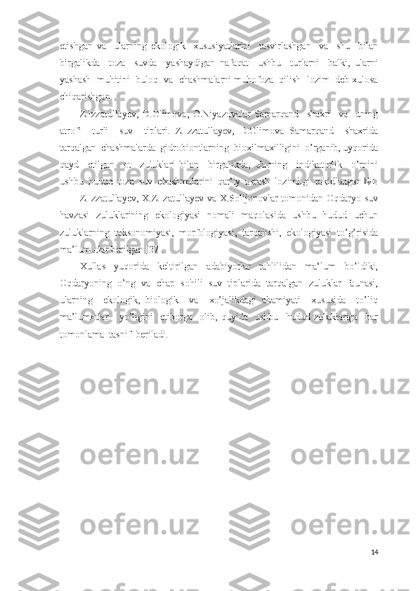 etishgan   va     ularning   ekologik     xususiyatlarini     tasvirlashgan     va     shu     bilan
birgalikda     toza     suvda     yashaydigan   nafaqat     ushbu     turlarni     balki,   ularni
yashash  muhitini  buloq  va  chashmalarni muhofoza  qilish  lozim  deb xulosa
chiqarishgan. 
Z.Izzatullayev,   D.Olimova,   O.Niyazovalar   Samarqand     shaxri     va     uning
atrofi     turli     suv     tiplari.   Z.Izzatullayev,   D.Olimova   Samarqand     shaxrida
tarqalgan  chashmalarda  gidrobiontlarning  bioxilmaxilligini  o’rganib, uyqorida
qayd     etilgan     ot     zuluklari   bilan     birgalikda,   ularning     indikatorlik     o’rnini
ushbu  hudud  toza  suv  chashmalarini  qat‘iy  asrash  lozimligi  takidlangan [9].
Z.Izzatullayev, X.Z.Izatullayev va X.Solijonovlar tomonidan Oqdaryo suv
havzasi   zuluklarining   ekologiyasi   nomali   maqolasida   ushbu   hudud   uchun
zuluklarning   taksonomiyasi,   morfologiyasi,   tarqalishi,   ekologiyasi   to’g’risida
ma’lumotlar berilgan [27]. 
Xullas     yuqorida     keltirilgan     adabiyotlar     tahlilidan     ma‘lum     bo’ldiki,
Oqdaryoning  o’ng  va  chap  sohili  suv  tiplarida  tarqalgan  zuluklar  faunasi,
ularning     ekologik,   biologik     va     xo’jalikdagi   ahamiyati     xususida     to’liq
ma’lumotlar       yo’ligini     etiborga     olib,   quyida     ushbu     hudud   zuluklariga     har
tomonlama  tasnif  beriladi.
  
      
14 