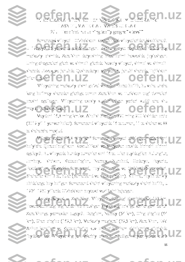 II. BOB. ZARAFSHON BOTIG‘INING  TABIIY  GEOGRAFIK
TASNIFI, MATERIAL  VA  USLUBLAR
2.1. Tadqiqot hududning tabiiy-geografik tavsifi 
          Samarqand viloyati - O zbekiston Respublikasi viloyatlaridan hisoblanadi.ʻ
U   1938-yil   15   yanvarda   tashkil   topgan.   Ushbu   viloyat   respublika   hududining
markaziy   qismida,   Zarafshon   daryosining   o rta   oqimi   havzasida   joylashgan.	
ʻ
Uning chegaralari g arb va shimoli-g arbda Navoiy viloyati, shimol va shimoli-	
ʻ ʻ
sharqda   Jizzax   va   janubda   Qashqadaryo   viloyatlari,   janubi-sharqda   Tojikiston
bilan tutash.
                Viloyatning markaziy qismi go zal vohadan iborat bo lib, bu voha uncha	
ʻ ʻ
keng   bo lmay   sharqdan-g arbga   tomon   Zarafshon   va   Turkiston   tog   tizmalari	
ʻ ʻ ʻ
orasini   egallagan.   Viloyatning   asosiy   sug oriladigan   yerlari   xuddi   ana   shu	
ʻ
maydonlarni egallagan.
           Maydoni 16,8 ming km.kv. Aholisi 3 million 790 ming 900 kishidan ortiq
(2019-yil 1-yanvar holati). Samarqand viloyatida 16 ta tuman, 11 ta shahar va 88
ta shaharcha mavjud.
                Viloyat hududi 16,8 ming km² Samarqand viloyati qishloq tumanlari soni
bo yicha   Qoraqolpog iston   Respublikasi   va   viloyatlar   orasida   birinchi   o rinni	
ʻ ʻ ʻ
egalaydi. Bu viloyatda bunday tumanlar soni 16 ta. Ular quyidagilar: Bulung ur,	
ʻ
Jomboy,   Ishtixon,   Kattaqo rg on,   Narpay,   Nurobod,   Oqdaryo,   Payariq,	
ʻ ʻ
Pastdarg om,   Paxtachi,   Samarqand,   Toyloq,   Urgut,   va   Qo shrabot   tumanlari.	
ʻ ʻ
Shaharlar soni 2 ta, bular (Samarqand va Kattaqo rg on). Ko hna, noyob tarixiy	
ʻ ʻ ʻ
obidalarga boy bo lgan Samarqand shahri viloyatning markaziy shahri bo lib, u	
ʻ ʻ
1924–1930-yillarda O zbekiston poytaxti vazifasini bajargan.	
ʻ
                Asosiy daryosi — Zarafshon. Viloyat hududidagi qismining uz. 193 km.
Tevarakatrofdagi   tog lardan  oqib  tushgan   soylar   sug orishga   sarflangani   uchun
ʻ ʻ
Zarafshonga   yetmasdan   tugaydi.   Darg om,   Narpay   (54   km),   O ng   qirg oq   (64	
ʻ ʻ ʻ
km), Chap qirg oq (169,3 km), Markaziy magistral (39,5 km), Zarafshon, Eski	
ʻ
Anhor   kanallari   va   Kattaqo rg on   suv   omboridan   ham   ekinlarni   sug orishda	
ʻ ʻ ʻ
foydalaniladi.   Viloyatning   jan.   g arbiy   qismida   oqadigan   soylar   yezda   qurib	
ʻ
15 