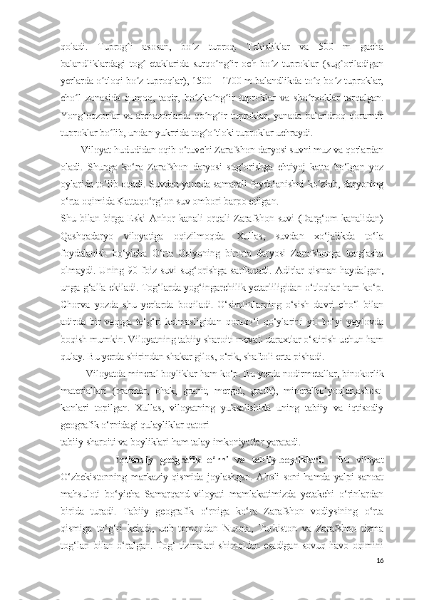 qoladi.   Tuprog i   asosan,   bo z   tuproq.   Tekisliklar   va   500   m   gachaʻ ʻ
balandliklardagi   tog   etaklarida   surqo ng ir   och   bo z   tuproklar   (sug oriladigan	
ʻ ʻ ʻ ʻ ʻ
yerlarda o tloqi bo z tuproqlar), 1500—1700 m balandlikda to q bo z tuproklar,	
ʻ ʻ ʻ ʻ
cho l   zonasida   qumoq,   taqir,   bo zko ng ir   tuproklar   va   sho rxoklar   tarqalgan.	
ʻ ʻ ʻ ʻ ʻ
Yong oqzorlar   va   archazorlarda   qo ng ir   tuproklar,   yanada   balandroq   qoramtir	
ʻ ʻ ʻ
tuproklar bo lib, undan yukrrida tog o tloki tuproklar uchraydi.	
ʻ ʻ ʻ
         Viloyat hududidan oqib o‘tuvchi Zarafshon  daryosi suvni muz va qorlardan
oladi.   Shunga   ko‘ra   Zarafshon   daryosi   sug‘orishga   ehtiyoj   katta   bo‘lgan   yoz
oylarida to‘lib oqadi. Suvdan yanada samarali foydalanishni ko‘zlab, daryoning
o‘rta oqimida Kattaqo‘rg‘on suv ombori barpo etilgan.
Shu   bilan   birga   Eski   Anhor   kanali   orqali   Zarafshon   suvi   (Darg‘om   kanalidan)
Qashqadaryo   viloyatiga   oqizilmoqda.   Xullas,   suvdan   xo‘jalikda   to‘la
foydalanish   bo‘yicha   O‘rta   Osiyoning   birorta   daryosi   Zarafshonga   tenglasha
olmaydi. Uning 90 foiz suvi  sug‘orishga  sarflanadi. Adirlar  qisman  haydalgan,
unga g‘alla ekiladi. Tog‘larda yog‘ingarchilik yetarliligidan o‘tloqlar ham ko‘p.
Chorva   yozda   shu   yerlarda   boqiladi.   O‘simliklarning   o‘sish   davri   cho‘l   bilan
adirda   bir   vaqtga   to‘g‘ri   kelmasligidan   qorako‘l   qo‘ylarini   yil   bo‘yi   yaylovda
boqish mumkin. Viloyatning tabiiy sharoiti mevali daraxtlar o‘stirish uchun ham
qulay. Bu yerda shirindan shakar gilos, o‘rik, shaftoli erta pishadi.
          Viloyatda mineral boyliklar ham ko‘p. Bu yerda nodir metallar, binokorlik
materiallari   (marmar,   ohak,   granit,   mergel,   grafit),   mineralbo‘yoqlar, asbest -
konlari   topilgan.   Xullas,   viloyatning   yuksalishida   uning   tabiiy   va   iqtisodiy
geografik o‘rnidagi qulayliklar qatori
tabiiy sharoiti va boyliklari ham talay imkoniyatlar yaratadi.
                Iqtisodiy   geografik   o‘rni   va   tabiiy-boyliklari.     Bu   viloyat
O‘zbekistonning   markaziy   qismida   joylashgan.   Aholi   soni   hamda   yalpi   sanoat
mahsuloti   bo‘yicha   Samarqand   viloyati   mamlakatimizda   yetakchi   o‘rinlardan
birida   turadi.   Tabiiy   geografik   o‘rniga   ko‘ra   Zarafshon   vodiysining   o‘rta
qismiga   to‘g‘ri   keladi,   uch   tomondan   Nurota,   Turkiston   va   Zarafshon   tizma
tog‘lari   bilan   o‘ralgan.   Tog‘   tizmalari   shimoldan  esadigan   sovuq   havo   oqimini
16 