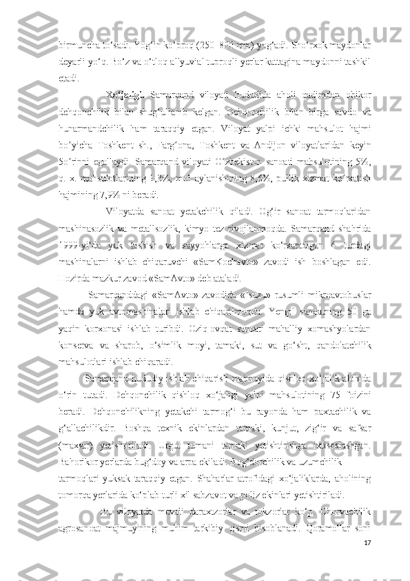 birmuncha to‘sadi. Yog‘in ko‘proq (250–800 mm) yog‘adi. Sho‘rxok maydonlar
deyarli yo‘q. Bo‘z va o‘tloq-allyuvial tuproqli yerlar kattagina maydonni tashkil
etadi.
                Xo ‘ jaligi .   Samarqand   viloyati   hududida   aholi   qadimdan   obikor
dehqonchilik   bilan   shug ‘ ullanib   kelgan .   Dehqonchilik   bilan   birga   savdo   va
hunarmandchilik   ham   taraqqiy   etgan .   Viloyat   yalpi   ichki   mahsulot   hajmi
bo ʻ yicha   Toshkent   sh .,   Farg ʻ ona ,   Toshkent   va   Andijon   viloyatlaridan   keyin
5 o ʻ rinni   egallaydi .   Samarqand   viloyati   O zbekiston   sanoati   mahsulotining   5%,ʻ
q.   x.   mahsulotlarining   1,3%,   mol   aylanishining   8,6%,   pullik   xizmat   ko rsatish	
ʻ
hajmining 7,9% ni beradi.
                Viloyatda   sanoat   yetakchilik   qiladi.   Og‘ir   sanoat   tarmoqlaridan
mashinasozlik   va   metallsozlik,   kimyo   tez   rivojlanmoqda.   Samarqand   shahrida
1999-yilda   yuk   tashish   va   sayyohlarga   xizmat   ko‘rsatadigan   4   turdagi
mashinalarni   ishlab   chiqaruvchi   «SamKochavto»   zavodi   ish   boshlagan   edi.
Hozirda mazkur zavod «SamAvto» deb ataladi.
                Samarqanddagi   « SamAvto »   zavodida   « Isuzu »   rusumli   mikroavtobuslar
hamda   yuk   avtomashinalari   ishlab   chiqarilmoqda .   Yengil   sanoatning   50   ga
yaqin   korxonasi   ishlab   turibdi .   Oziq - ovqat   sanoati   mahalliy   xomashyolardan
konserva   va   sharob ,   o ‘ simlik   moyi ,   tamaki ,   sut   va   go ‘ sht ,   qandolatchilik
mahsulotlari   ishlab   chiqaradi .
                Samarqand   hududiy   ishlab   chiqarish   majmuyida   qishloq   xo ‘ jalik   alohida
o ‘ rin   tutadi .   Dehqonchilik   qishloq   xo ‘ jaligi   yalpi   mahsulotining   75   foizini
beradi .   Dehqonchilikning   yetakchi   tarmog ‘ i   bu   rayonda   ham   paxtachilik   va
g ‘ allachilikdir .   Boshqa   texnik   ekinlardan   tamaki,   kunjut,   zig‘ir   va   safsar
(maxsar)   yetishtiriladi.   Urgut   tumani   tamaki   yetishtirishga   ixtisoslashgan.
Bahorikor yerlarda bug‘doy va arpa ekiladi. Bog‘dorchilik va uzumchilik
tarmoqlari   yuksak   taraqqiy   etgan.   Shaharlar   atrofidagi   xo‘jaliklarda,   aholining
tomorqa yerlarida ko‘plab turli xil sabzavot va poliz ekinlari yetishtiriladi.
                Bu   viloyatda   mevali   daraxtzorlar   va   tokzorlar   ko‘p.   Chorvachilik
agrosanoat   majmuyining   muhim   tarkibiy   qismi   hisoblanadi.   Qoramollar   soni
17 