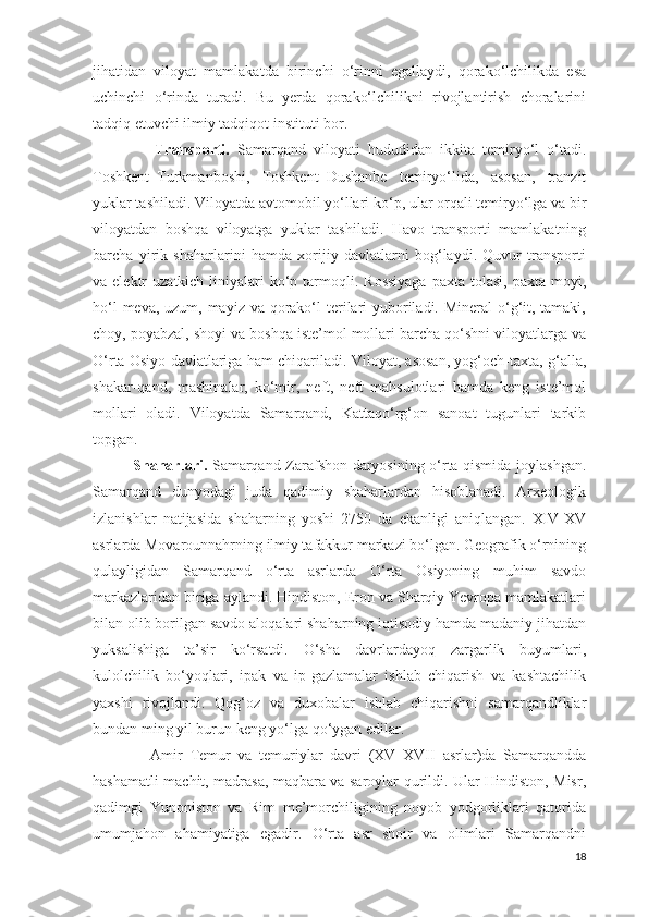 jihatidan   viloyat   mamlakatda   birinchi   o‘rinni   egallaydi,   qorako‘lchilikda   esa
uchinchi   o‘rinda   turadi.   Bu   yerda   qorako‘lchilikni   rivojlantirish   choralarini
tadqiq etuvchi ilmiy tadqiqot instituti bor.
                Transporti.   Samarqand   viloyati   hududidan   ikkita   temiryo‘l   o‘tadi.
Toshkent–Turkmanboshi,   Toshkent–Dushanbe   temiryo‘lida,   asosan,   tranzit
yuklar tashiladi. Viloyatda avtomobil yo‘llari ko‘p, ular orqali temiryo‘lga va bir
viloyatdan   boshqa   viloyatga   yuklar   tashiladi.   Havo   transporti   mamlakatning
barcha   yirik   shaharlarini   hamda   xorijiy   davlatlarni   bog‘laydi.   Quvur   transporti
va elektr   uzatkich  liniyalari   ko‘p  tarmoqli.  Rossiyaga   paxta tolasi,  paxta  moyi,
ho‘l  meva, uzum, mayiz va qorako‘l terilari  yuboriladi. Mineral  o‘g‘it, tamaki,
choy, poyabzal, shoyi va boshqa iste’mol mollari barcha qo‘shni viloyatlarga va
O‘rta Osiyo davlatlariga ham chiqariladi. Viloyat, asosan, yog‘och-taxta, g‘alla,
shakar-qand,   mashinalar,   ko‘mir,   neft,   neft   mahsulotlari   hamda   keng   iste’mol
mollari   oladi.   Viloyatda   Samarqand,   Kattaqo‘rg‘on   sanoat   tugunlari   tarkib
topgan.
                Shaharlari.   Samarqand Zarafshon daryosining o‘rta qismida joylashgan.
Samarqand   dunyodagi   juda   qadimiy   shaharlardan   hisoblanadi.   Arxeologik
izlanishlar   natijasida   shaharning   yoshi   2750   da   ekanligi   aniqlangan.   XIV-XV
asrlarda Movarounnahrning ilmiy tafakkur markazi bo‘lgan. Geografik o‘rnining
qulayligidan   Samarqand   o‘rta   asrlarda   O‘rta   Osiyoning   muhim   savdo
markazlaridan biriga aylandi. Hindiston, Eron va Sharqiy Yevropa mamlakatlari
bilan olib borilgan savdo aloqalari shaharning iqtisodiy hamda madaniy jihatdan
yuksalishiga   ta’sir   ko‘rsatdi.   O‘sha   davrlardayoq   zargarlik   buyumlari,
kulolchilik   bo‘yoqlari,   ipak   va   ip-gazlamalar   ishlab   chiqarish   va   kashtachilik
yaxshi   rivojlandi.   Qog‘oz   va   duxobalar   ishlab   chiqarishni   samarqandliklar
bundan ming yil burun keng yo‘lga qo‘ygan edilar. 
                Amir   Temur   va   temuriylar   davri   (XV–XVII   asrlar)da   Samarqandda
hashamatli machit, madrasa, maqbara va saroylar qurildi. Ular Hindiston, Misr,
qadimgi   Yunoniston   va   Rim   me’morchiligining   noyob   yodgorliklari   qatorida
umumjahon   ahamiyatiga   egadir.   O‘rta   asr   shoir   va   olimlari   Samarqandni
18 