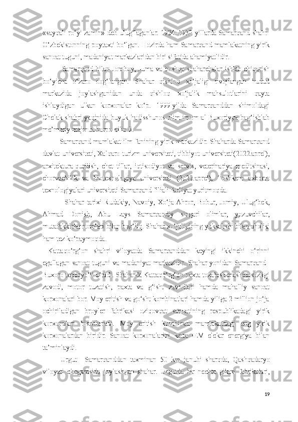 «sayqali ro‘yi zamin» deb ulug‘laganlar. 1924–1930-yillarda Samarqand shahri
O‘zbekistonning poytaxti bo‘lgan. Hozirda ham Samarqand mamlakatning yirik
sanoat tuguni, madaniyat markazlaridan biri sifatida ahamiyatlidir.
                Samarqand bilan Jomboy, Juma va boshqa shaharchalar  ishlab chiqarish
bo‘yicha   o‘zaro   bog‘langan.   Shahar   qishloq   xo‘jaligi   rivojlangan   hudud
markazida   joylashganidan   unda   qishloq   xo‘jalik   mahsulotlarini   qayta
ishlaydigan   ulkan   korxonalar   ko‘p.   1999-yilda   Samarqanddan   shimoldagi
Chelak shahri yaqinida buyuk hadisshunos olim imom al-Buxoriyga bag‘ishlab
me’moriy majmua barpo qilindi.
             Samarqand mamlakat ilm-fanining yirik markazidir. Shaharda Samarqand
davlat universiteti, Xalqaro turizm universiteti, tibbiyot universiteti(2022.aprel),
arxitektura-qurilish,   chet   tillar,   iqtisodiyot   va   servis,   veterinariya   meditsinasi,
chorvachilik   va   biotexnologiya   universiteti   (2022.aprel),   Toshkent   axborot
texnologiyalari universiteti Samarqand filiali faoliyat yuritmoqda.
                Shahar   tarixi   Rudakiy,   Navoiy,   Xo‘ja   Ahror,   Bobur,   Jomiy,   Ulug‘bek,
Ahmad   Donish,   Abu   Lays   Samarqandiy   singari   olimlar,   yozuvchilar,
mutafakkirlar nomlari bilan bog‘liq. Shahar xo‘jaligining yuksalishi bilan aholisi
ham tez ko‘paymoqda.
  Kattaqo‘rg‘on   shahri   viloyatda   Samarqanddan   keyingi   ikkinchi   o‘rinni
egallagan sanoat  tuguni va madaniyat  markazidir. Shahar  yonidan Samarqand–
Buxoro temiryo‘li o‘tadi. Shaharda Kattaqo‘rg‘on paxta tozalash mashinasozligi
zavodi,   motor   tuzatish,   paxta   va   g‘isht   zavodlari   hamda   mahalliy   sanoat
korxonalari bor. Moy eritish va go‘sht kombinatlari hamda yiliga 2 million jo‘ja
ochiriladigan   broyler   fabrikasi   oziqovqat   sanoatining   respublikadagi   yirik
korxonalari   hisoblanadi.   Moy   eritish   kombinati   mamlakatdagi   eng   yirik
korxonalardan   biridir.   Sanoat   korxonalarini   katta   IEM   elektr   energiya   bilan
ta’minlaydi.
Urgut     S а m а rq а ndd а n   t ах min а n   50   km   j а nubi   sh а rqd а ,   Q а shq а d а ryo
vil о yati   ch е g а r а sid а   j о yl а shg а n   sh а h а r.   Urgutd а   bir   n е cht а   gil а m   f а brik а l а ri,
19 