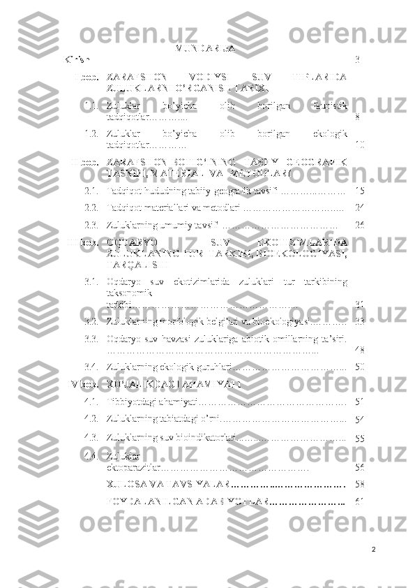 MUNDARIJA
Kirish 3
I bob. ZARAFSHON   VODIYSI   SUV   TIPLARIDA
ZULUKLARNI O’RGANISH TARIXI
1.1. Zuluklar   bo’yicha   olib   borilgan   faunistik
tadqiqotlar……….... 8
1.2. Zuluklar   bo’yicha   olib   borilgan   ekologik
tadqiqotlar………… 10
II bob. ZARAFSHON   BOTIG‘INING     TABIIY     GEOGRAFIK
TASNIFI, MATERIAL  VA     METODLARI
2.1. Tadqiqot hududning tabiiy-geografik tavsifi ………...……… 15
2.2. Tadqiqot materiallari va metodlari ………………………..… 24
2.3. Zuluklarning umumiy tavsifi ……………………………… 26
III bob. OQDARYO     SUV   EKOTIZIMLARIDA
ZULUKLANING TUR  TARKIBI, BIOEKOLOGIYASI,
TARQALISHI
3.1. Oqdaryo   suv   ekotizimlarida   zuluklari   tur   tarkibining
taksonomik
tarkibi………………………………………….... 31
3.2. Zuluklarning morfologik belgilari va bioekologiyasi.……….. 33
3.3. Oqdaryo   suv   havzasi   zuluklariga   abiotik   omillarning   ta’siri.
………………………………………………………... 48
3.4. Zuluklarning ekologik guruhlari……………………………... 50
IV bob. XO‘JALIKDAGI AHAMIYATI
4.1. Tibbiyotdagi ahamiyati………………………………………. 51
4.2. Zuluklarning tabiatdagi o’rni.………………………………...
54
4.3. Zuluklarning suv bioindikatorlari...…...……………………...
55
4.4. Zuluklar
ektoparazitlar………………………………………. 56
XULOSA VA TAVSIYALAR…………..…………………. 58
FOYDALANILGAN   ADABIYOTLAR…………………... 61
2 