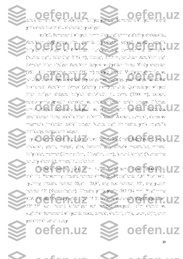 t а b а k-f е rm е nt v а   shif е r z а v о dl а ri f ао liyat yurit а di. S а m а rq а nd vil о yatining eng
yirik sh а rq b о z о ri shu sh а h а rd а  j о yl а shg а n.
                Tabiati.   Samarqand viloyati Pomir-Olay tog larining g arbiy chekkasida,ʻ ʻ
Zarafshon   daryosining   o rta   qismida   joylashgan.   Relyefi,   asosan,   kenglik	
ʻ
bo ylab   cho zilgan   va   shimoldan   Turkiston   tog   tizmalarining   tarmoqlari	
ʻ ʻ ʻ
(Nurota   tog i,   balandligi   2169   m),   Oqtog ,   2003   m,   janubdan   Zarafshon   tog’	
ʻ ʻ
tizmalari   bilan   o ralgan   Zarafshon   daryosi   vodiysidan   iborat.   Vodiy   sharqdan	
ʻ
(750—800   m)   g arbga   qarab   (350   m)   pasayib   boradi.   Vodiydan   shimolga   va
ʻ
janubga   tomon   qiya   tekisliklar   joylashgan   va   tog’larga   yaqinlashganda   adirlar
boshlanadi.   Zarafshon   tizmasi   (g arbiy   qismi)   janubda   Qashqadaryo   viloyati	
ʻ
bilan   bo lgan   chegara   bo ylab   cho ziladi.   Bu   tizma   (2388   m),   asosan,	
ʻ ʻ ʻ
paleozoyning   kristalli   slaneslari   va   ohaktoshlaridan   tarkib   topgan.   G arbga	
ʻ
tomon   tizma   astasekin   pasayadi   va   Kattaqo rg on   janubda   pastbaland	
ʻ ʻ
tepaliklardan   iborat   tekislik   bilan   qo shilib   ketadi.   Asosan,   qumtosh,   slanes   va	
ʻ
magmatik   jinslardan   tashkil   topgan   Nurota   tog i   bir   nechta   yirik   orografik	
ʻ
birliklarga parchalanib ketgan.
Foydali qazilmalardan oltin, kumush, volfram rudasi (Ingichka), flyuorit, kvars,
ohaktosh,   granit,   mergel,   gips,   bentonit   gili,   abraziv   materiallar,   mineral
bo yoklar,   marmar   (Omonqo ton,   G ozg on,   Jom),   korund   konlari   (Nurotaning	
ʻ ʻ ʻ ʻ
janubiy sharqida); mineral buloqlar bor.
            Iqlimi kontinental, quruq iqlim. Bulutli kunlar kam bo ladi. Tekisliklarda	
ʻ
qish iliq. Yanvarning o rtacha harorati shimolda -2°, tog larda -4,8°. Yozi issiq.	
ʻ ʻ
Iyulning   o rtacha   harorati   25,9°   -   27,8°,   eng   past   harorati   -32°,   eng   yuqori	
ʻ
harorati   42°   (Kattaqo rg on).   O rtacha   yillik   yog in   282-459   mm.   Yog inning	
ʻ ʻ ʻ ʻ ʻ
80%  qish  va bahorda yog adi.  Qor  16-20 kungina saqlanadi.  Vegetatsiya  davri	
ʻ
324-334   kun.   Baland   ko tarilgan   sari   harorati   pasayadi.   Iqlim   sharoiti   va
ʻ
sug’orish Samarqand viloyatida paxta, tamaki, shaftoli, o rik, uzum, anjir, anor	
ʻ
yetishtirish uchun qulay.
20 