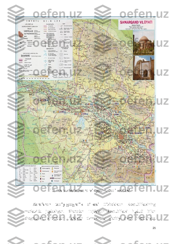 1.1- rasm .   Samarqand   viloyati   hududi   xaritasi
Zarafshon     tabiiy-geografik     o’lkasi     O’zbekiston     Respublikasining
markazida     joylashgan.     Sharqdan     Tojikiston   Respublikasi     hududi     bilan
chegradosh,     shimoldan     Turkiston     tizmasining     g’arbiy     qismi     hisoblangan
21 