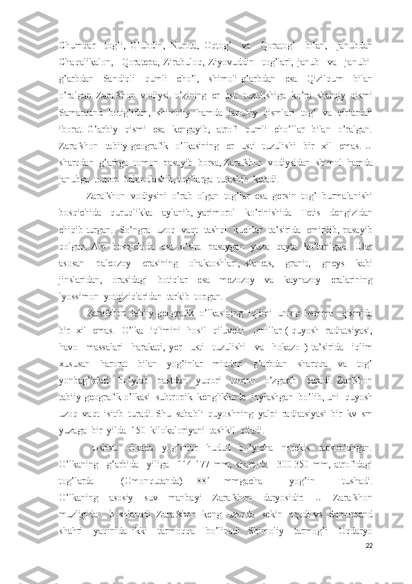 Chumqar     tog’i,   G’ubdin,   Nurota,   Oqtog’     va     Qoratog’     bilan,     janubdan
Chaqalikalon,     Qoratepa,   Zirabuloq,   Ziyovuddin     tog’lari,   janub     va     janubi-
g’arbdan     Sandiqli     qumli     cho’l,     shimoli-g’arbdan     esa     Qizilqum     bilan
o’ralgan. Zarafshon  vodiysi  o’zining  er  usti  tuzulishiga  ko’ra  sharqiy  qismi
Samarqand   botig’idan,   shimoliy   hamda   janubiy   qismlari   tog’   va   qirlardan
iborat.  G’arbiy    qismi     esa     kengayib,    atrofi    qumli     cho’llar    bilan    o’ralgan.
Zarafshon     tabiiy-geografik     o’lkasining     er     usti     tuzulishi     bir     xil     emas.   U
sharqdan  g’arbga  tomon  pasayib  borsa, Zarafshon  vodiysidan  shimol  hamda
janubga  tomon  balandlashib, tog’larga  tutashib  ketadi.      
    Zarafshon  vodiysini  o’rab  olgan  tog’lar  esa  gersin  tog’  burmalanishi
bosqichida     quruqlikka     aylanib,   yarimorol     ko’rinishida     Tetis     dengizidan
chiqib turgan.   So’ngra   uzoq   vaqt   tashqi   kuchlar   ta’sirida   emirilib, pasayib
qolgan. Alp   bosqichida    esa   o’sha    pasaygan    yuza   qayta   ko’tarilgan.   Ular
asosan     paleozoy     erasining     ohaktoshlari,   slanets,     granit,     gneys     kabi
jinslaridan,     orasidagi     botiqlar     esa     mezozoy     va     kaynazoy     eralarining
lyossimon  yotqiziqlaridan  tarkib  topgan.                           
     Zarafshon  tabiiy-geografik  o’lkasining  iqlimi  uning  hamma   qismida
bir   xil   emas.   O’lka   iqlimini   hosil   qiluvchi     omillar ( quyosh   radiatsiyasi,
havo     massalari     harakati,   yer     usti     tuzulishi     va     hokazo   )   ta’sirida     iqlim
xususan     harorat     bilan     yog’inlar     miqdori     g’arbdan     sharqqa     va     tog’
yonbag’irlari     bo’ylab     pastdan     yuqori     tomon     o’zgarib     boradi.   Zarfshon
tabiiy-geografik o’lkasi  subtropik  kengliklarda  joylashgan  bo’lib, uni  quyosh
uzoq  vaqt  isitib  turadi. Shu  sababli  quyoshning  yalpi  radiatsiyasi  bir  kv  sm
yuzaga  bir  yilda  150  kilokaloriyani  tashkil  qiladi.  
      Ushbu     o'lkada     yog’inlar     hudud     bo’yicha     notekis     taqsimlangan.
O’lkaning     g’arbida     yiliga     114-177   mm,   sharqida     300-350   mm,   atrofidagi
tog’larda     (Omonqutanda)   881   mmgacha     yog’in     tushadi.
O’lkaning     asosiy     suv     manbayi     Zarafshon     daryosidir.     U     Zarafshon
muzligidan   boshlanadi. Zarafshon   keng   uzanda   sekin   oqadi va   Samarqand
shahri     yaqinida   ikki     tarmoqqa     bo’linadi.   Shimoliy     tarmog’i     Oqdaryo
22 