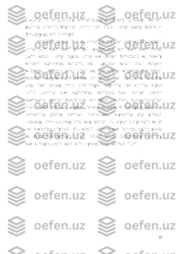 ( uzunligi 131 km ), janubiy   tarmog’i (uzunligi 126 km).   Qoradaryo   Xatirchi
yaqinida   qo’shilib, Miyonqal   orolini  hosil  qiladi. Hozirgi   davrda  Zarafshon
Amudaryoga  etib  bormaydi.               
    Zarafshon  daryosi  muz  va  qorlarning  erishidan  to’yinadi. Shu  sababli
uning     tulin     suvli     davri     iyun-iyul     oylariga,   eng     kam     suvli     davri     qishga
tug’ri     keladi.   Hozirgi     paytda     uning     suvi     asosan     Samarqand     va     Navoiy
vohasini     sug’orishga     sarflanib,   Eski     Tuyatortar     kanali     orqali     Sangzor
vodiysiga,  Eskianhor  kanali  orqali  esa  Qashqadaryo  viloyatiga  suv  beradi.
Zarafshon     daryosi     tog’li     qismida     tor     uzanda       tez     oqadi,   o’lka     hududida
unga     hech     qanday     irmoq     qo’shilmaydi.   Daryoning     ikki     sohilida     soylar
bo’lib     ularning     suvi     sug’orishga     sarflanadi,   faqat     bahorgi     toshqin
davridagina    ba’zilari    Zarafshonga    etib   kelishi    mumkin,   Nurota-Oqtog’dan
boshlanuvchi   eng   katta   soylar-To’sinsoy, Kattasoy, Ko’ksaroysoy, Zarafshon
tizmasining     g’arbiy     qismidan     boshlanuvchi     soylarning     eng     yiriklari
Urgutsoy,  Omonqutonsoy,  Ohaliksoy  kabilar.  Bu  soylar  qor-yomg’ir  va  er
osti  suvlaridan  to’yinadi.  Shu  sababli  ularning  suvi  bahorda  toshib,  yozda
va     qishda     juda     kamayib     qoladi.     Ba’zan     bahorgi     jalalar     tufayli     ularning
suvi  ko’payib, toshib  ketib  ko’p  joylarga  zarar  keltiradi [40,44]. 
23 