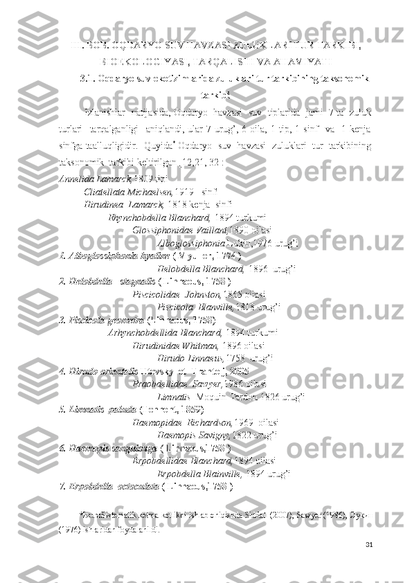 III. BOB. OQDARYO SUV HAVZASI ZULUKLARI TUR TARKIBI,
BIOEKOLOGIYASI, TARQALISHI VA AHAMIYATI
3.1. Oqdaryo suv ekotizimlarida zuluklari tur tarkibining taksonomik
tarkibi
    Izlanishlar   natijasida, Oqdaryo   havzasi   suv  tiplarida   jami   7 ta  zuluk
turlari     tarqalganligi     aniqlandi,   ular   7   urug’,   6   oila,   1   tip,   1   sinf     va     1   kenja
sinfga taalluqligidir.    Quyida *
  Oqdaryo  suv  havzasi  zuluklari  tur  tarkibining
taksonomik  tarkibi keltirilgan [12,21, 32]:  
Annelida Lamarck, 1809 tipi
Cliatellata Michaelsen, 1919   sinfi
Hirudinea  Lamarck,  1818 kenja  sinfi
Rhynchobdella Blanchard,  1894 turkumi
Glossiphonidae Vaillant, 1890 oilasi
Alboglossiphonia  Lukin,1976 urug’i
1. Alboglossiphonia hyaline  ( Myuller, 1774 )
Helobdella Blanchard,  1896  urug’i
2. Helobdella   stagnalis  ( Linnaeus, 1758 )
Piscicolidae  Johnston, 1865 oilasi
Piscicola  Blanville, 1818 urug’i
3. Piscicola geometra  (Linnaeus, 1758)
Arhynchobdellida Blanchard,  1894 turkumi
Hirudinidae Whitman,  1896 oilasi
Hirudo Linnaeus, 1758  urug’i
4. Hirudo orientalis  Utevsky  et  Trantelj, 2005
Praobdellidae  Sawyer, 1986 oilasi
Limnatis   Moquin-Tardon   1826 urug’i  
5. Limnatis  paluda  (Tennent, 1859)
Haemopidae  Richardson, 1969  oilasi
Haemopis Savigny, 1822 urug’i
6. Haemopis sanguisuga  ( Linnaeus,1758 )
Erpobdellidae Blanchard, 1894 oilasi
Erpobdella Blainville,  1894 urug’i
7. Erpobdella  octoculata  ( Linnaeus,1758 )
*Izoh: Sistematik ketma-ketlikni ishlab chiqishda Siddall (2007), Sawyer (1986),  Лукин
(1976)  ishlaridan foydalanildi.
31 