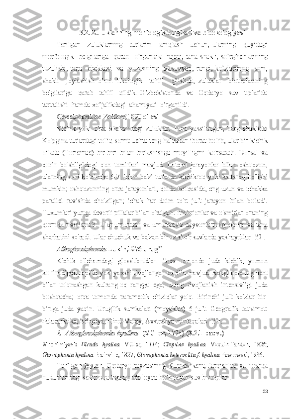 3.2. Zuluklarning morfologik belgilari va bioekologiyasi
Terilgan     zuluklarning     turlarini     aniqlash     uchun,   ularning     quyidagi
morfologik     belgilariga     qarab     o’rgandik:   hajmi,   tana   shakli,   so’rg’ichlarining
tuzulishi,   tana     chekkasi     va     yuzasining     xususiyati,   rangi,   ko’zlarining     soni,
shakli     joylashish   o’rni.   Ekologik     tahlil     qilishda,   zuluklar     biotoplarining
belgilariga     qarab     tahlil     qildik.   O’zbekistonda     va     Oqdaryo     suv     tiplarida
tarqalishi  hamda xo’jalikdagi  ahamiyati  o’rganildi. 
Glossiphonidae Vaillant, 1890 oilasi
Kichik   yoki   o'rta   o'lchamdagi   zuluklar.   Tana   yassilangan,   barg   shaklida.
Ko'pgina turlardagi to'liq somit uchta teng halqadan iborat bo'lib, ular bir kichik
oilada   (Toricinae)   bir-biri   bilan   birlashishga   moyilligini   ko'rsatadi.   Dorsal   va
qorin   bo'shlig'idagi   qon   tomirlari   mavjud.   Lateral   jarayonlar   bilan   oshqozon,
ularning soni ko'pincha 6-7, lekin ba'zi turlarda kichikroq yoki kattaroq bo'lishi
mumkin; oshqozonning orqa jarayonlari, qoida tariqasida, eng uzun va ichakka
parallel   ravishda   cho'zilgan;   ichak   har   doim   to'rt   juft   jarayon   bilan   bo'ladi.
Tuxumlari yupqa devorli pillalar bilan o'ralgan. Embrionlar va o'smirlar onaning
qornida rivojlanadi. Ular umurtqali va umurtqasiz hayvonlarning qonini va tana
sharbatini so'radi. Ular chuchuk va ba'zan bir oz sho'r suvlarda yashaydilar [32].
Alboglossiphonia  Lukin,1976 urug’i
Kichik   o'lchamdagi   glossifonidlar.   Orqa   tomonda   juda   kichik,   yomon
ko'rinadigan papilla yoki yaxshi rivojlangan papilla mavjud. Rangi qora pigment
bilan   to'qnashgan   kulrang-oq   rangga   ega,   uning   rivojlanish   intensivligi   juda
boshqacha;   orqa   tomonda   paramedik   chiziqlar   yo'q.   Birinchi   juft   ko'zlar   bir-
biriga   juda   yaqin.   Urug'lik   sumkalari   (moyaklar)   6   juft.   Geografik   taqsimot:
Palaearktika, Efiopiya, Hind-Malay, Avstraliya mintaqalari [32].
1 .  Alboglossiphonia hyalina     (Müller, 1774) ( 3.2.1 -расм.)
Sinonimiyasi:   Hirudo   hyalina   Müller,   1774;   Clepsine   hyalina   Moquin-Tandon,   1826;
Glossiphonia hyalina  Blainville, 1827;  Glossiphonia heteroclita f. hyalina  Pawlowski, 1936.
Terilgan joylar.   Oqdaryo havzasining   Kumushkent, Jarqishloq va boshqa
hududlaridagi sekin oqadigan, juda loyqa bo’lmagan suv biotoplari.
33 