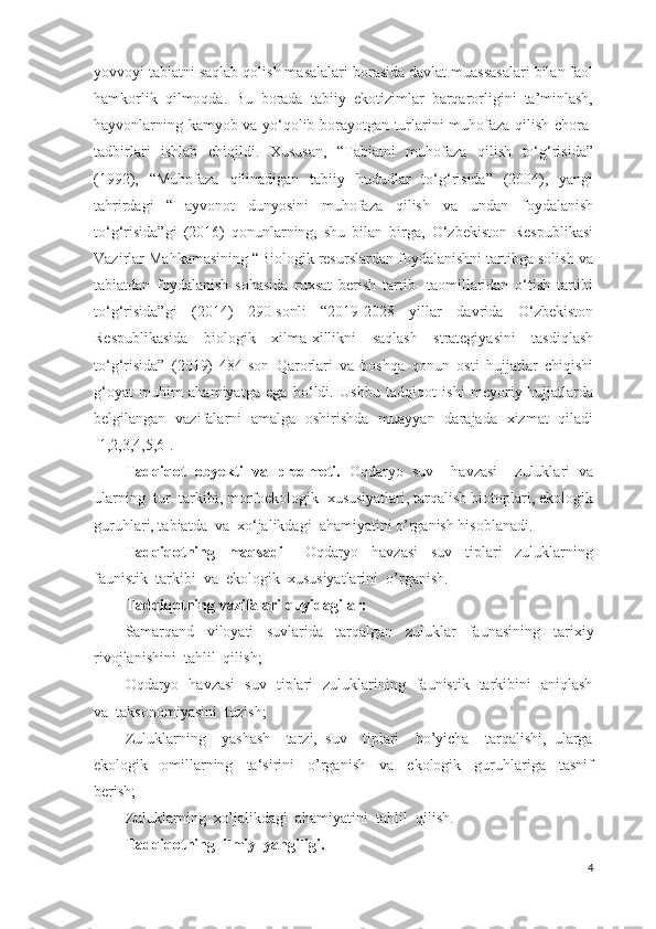 yovvoyi tabiatni saqlab qolish masalalari borasida davlat muassasalari bilan faol
hamkorlik   qilmoqda.   Bu   borada   tabiiy   ekotizimlar   barqarorligini   ta’minlash,
hayvonlarning kamyob va yо‘qolib borayotgan turlarini muhofaza qilish chora-
tadbirlari   ishlab   chiqildi.   Xususan,   “Tabiatni   muhofaza   qilish   to‘g‘risida”
(1992),   “Muhofaza   qilinadigan   tabiiy   hududlar   to‘g‘risida”   (2004),   yangi
tahrirdagi   “Hayvonot   dunyosini   muhofaza   qilish   va   undan   foydalanish
to‘g‘risida”gi   (2016)   qonunlarning,   shu   bilan   birga,   O‘zbekiston   Respublikasi
Vazirlar Mahkamasining “Biologik resurslardan foydalanishni tartibga solish va
tabiatdan   foydalanish   sohasida   ruxsat   berish   tartib-   taomillaridan   o‘tish   tartibi
to‘g‘risida”gi   (2014)   290-sonli   “2019-2028   yillar   davrida   О‘zbekiston
Respublikasida   biologik   xilma-xillikni   saqlash   strategiyasini   tasdiqlash
tо‘g‘risida”   (2019)   484-son   Qarorlari   va   boshqa   qonun   osti   hujjatlar   chiqishi
g‘oyat   muhim   ahamiyatga   ega   bo‘ldi.   Ushbu   tadqiqot   ishi   meyoriy-hujjatlarda
belgilangan   vazifalarni   amalga   oshirishda   muayyan   darajada   xizmat   qiladi
[1,2,3 , 4,5,6].
Tadqiqot   obyekti   va   predmeti.   Oqdaryo   suv     havzasi     zuluklari   va
ularning  tur  tarkibi, morfoekologik  xususiyatlari, tarqalish biotoplari, ekologik
guruhlari, tabiatda  va  xo‘jalikdagi  ahamiyatini o’rganish hisoblanadi.
Tadqiqotning     maqsadi   –   Oqdaryo     havzasi     suv     tiplari     zuluklarning
faunistik  tarkibi  va  ekologik  xususiyatlarini  o’rganish.
Tadqiqotning vazifalari quyidagilar:
Samarqand     viloyati     suvlarida     tarqalgan     zuluklar     faunasining     tarixiy
rivojlanishini  tahlil  qilish;
Oqdaryo   havzasi   suv   tiplari   zuluklarining   faunistik   tarkibini   aniqlash
va  taksonomiyasini  tuzish;
Zuluklarning     yashash     tarzi,   suv     tiplari     bo’yicha     tarqalishi,   ularga
ekologik     omillarning     ta‘sirini     o’rganish     va     ekologik     guruhlariga     tasnif
berish;
Zuluklarning  xo’jalikdagi  ahamiyatini  tahlil  qilish.
Tadqiqotning  ilmiy  yangiligi.
4 