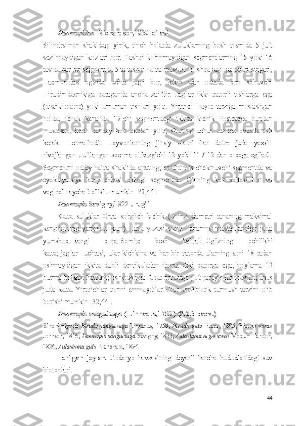 Haemopidae   Richardson , 1969  oilasi
Silindrsimon   shakldagi   yirik,   tinch   holatda   zuluklarning   bosh   qismida   5   juft
sezilmaydigan   ko'zlari   bor.   Tashqi   ko'rinmaydigan   segmentlarning   15   yoki   16
tasida har bir segmentda 5 ta tashqi halqa mavjud. Boshqa jag' qoidalari singari,
Haemopidae   og'zida   uchta   jag'i   bor,   lekin   ular   odatda   qon   so'ruvchi
Hirudinidaenikiga   qaraganda   ancha   zaifdir.   Jag'lar   ikki   qatorli   tishlarga   ega
(distikhodont)   yoki   umuman   tishlari   yo'q.   Yirtqich   hayot   tarziga   moslashgan
holda,   ichak   kanalida   19-chi   segmentdagi   ikkita   kichik   Postcaeca   bundan
mustasno,   hech   qanday   ko'r   qoplari   yo'q,   shuning   uchun   tez-tez   ovqatlanish
kerak.   Hermafrodit   Hayvonlarning   jinsiy   olatni   har   doim   juda   yaxshi
rivojlangan.   Juftlangan   sperma   o'tkazgichi   12  yoki   11   /   12   dan   orqaga   egiladi.
Segmentni oddiy halqa shaklida ajrating, epididimis chekinuvchi  segmentda va
eyakulyatsiya   lampochkasi   oldingi   segmentda.   Qinning   ko'r   xaltasi   bor   va
vaginal naycha bo'lishi mumkin  [ 32,44 ].
Haemopis  Savigny , 1822 urug’i
Katta   suluklar.   Orqa   so'rg'ich   kichik   (uning   diametri   tananing   maksimal
kengligining   yarmidan   kam).   Tana   yuzasi   silliq.   Tananing   mustahkamligi   juda
yumshoq.   Rangi   qora.   Somite   besh   halqali.   Og'izning   ochilishi
katta;   jag'lar   -   uchtasi,   ular   kichkina   va   har   bir   qatorda   ularning   soni   18   tadan
oshmaydigan   ikkita   dubli   dentikuladan   iborat   ikki   qatorga   ega;   bo'ylama   12
burma bo'lgan halqum;   oshqozonda faqat orqadagi juft jarayonlar mavjud;   anus
juda   katta.   Yirtqichlar   qonni   emmaydilar.   Ular   amfibiotik   turmush   tarzini   olib
borishi mumkin  [ 32,44 ].
Haemopis sanguisuga  ( Linnaeus,1758 )  ( 3.2.6 -расм.)
Sinonimiyasi:   Hirudo  sanguisuga   Linnaeus,   1758 ;   Hirudo  gulo   Braun,  1805 ;   Hirudo   vorax
Johnson, 1816 ;  Haemopis sanguisuga  Savigny, 1822;  Aulastoma nigrescens  Moquin-Tandon,
1826;  Aulastoma  gulo   Blanchard, 1894.
Terilgan   joylar.   Oqdaryo   havzasining   deyarli   barcha   hududlaridagi   suv
biotoplari.  
44 