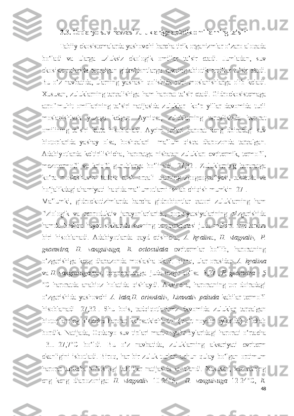 3.3.  Oqdaryo suv havzasi zuluklariga abiotik omillarning ta’siri
Tabiiy ekosistemalarda yashovchi barcha tirik organizmlar o‘zaro aloqada
bo‘ladi   va   ularga   uzluksiz   ekologik   omillar   ta’sir   etadi.   Jumladan,   suv
ekosistemalarida   tarqalgan   gidrobiontlarga   suvning   abiotik   omillar   ta’sir   etadi.
Bu   o‘z   navbatida,   ularning   yashash   qolishida   turli   moslanishlarga   olib   keladi.
Xususan,  zuluklarning tarqalishiga  ham  harorat  ta’sir  etadi. Gidroekosistemaga
atrof-muhit   omillarining   ta’siri   natijasida   zuluklar     ko‘p   yillar   davomida   turli
moslanishlash   yuzaga   kelgan.   Ayniqsa,   zuluklarning   tarqalishida   harorat
omilining   ta’siri   katta   hisoblanadi.   Ayrim   turlari   harorat   keng   doiradagi   suv
biotoplarida   yashay   olsa,   boshqalari     ma’lum   qisqa   diapozonda   tarqalgan.
Adabiyotlarda   keltirilishicha,   haroratga   nisbatan   zuluklar:   evritermik,   termofil,
mezotermofil   va   kriofil   guruhlarga   bo‘linadi   [27,32].   Zuluklarning   haroratga
ko‘ra   moslashuvini   tadqiq   etish   orqali   ularning   zoogeografiyasi,   tabiatda   va
ho‘jalikdagi ahamiyati  haqida ma’lumotlarni ishlab chiqish mumkin [27]. 
Ma’lumki,   gidroekotizimlarda   barcha   gidrobiontlar   qatori   zuluklarning   ham
fiziologik   va   reproduktiv   jarayonlarlarida,   populyatsiyalarining   o‘zgarishida
hamda   boshqa   hayot   sikllarida   suvning   temperaturasi   juda   muhim   omillardan
biri   hisoblanadi.   Adabiyotlarda   qayd   etishicha,   A.   hyalin a,   H.   stagnalis,   P.
geometra,   H.   sanguisuga,   E.   octoculata   evritermlar   bo‘lib,   haroratning
o‘zgarishiga   keng   diapazonda   moslasha   oladi.   Biroq,   ular   orasidan   A.   hyalina
va  H.   sanguisuga   past  temperaturaga  juda sezgir bo‘lsa [ 8,27 ],  P.   geometra   +5
° C   haroratda   anabioz   holatida   qishlaydi.   Aksincha,   haroratning   tor   doiradagi
o‘zgarishida   yashovchi   A.   lata,H.   orientalis ,   Limnatis   paluda   kabilar   termofil
hisoblanadi   [ 27,32 ].   Shu   bois,   tadqiqotlarimiz   davomida   zuluklar   tarqalgan
biotoplarning   o‘rtacha   harorat   ko‘rsatkichlarini   (mart-noyabr   oylarida)   o‘lchab
bordik.   Natijada,   Oqdaryo   suv   tiplari   mart-noyabr   oylaridagi   harorati   o‘rtacha
+3...+27,7°C   bo‘ldi.   Bu   o‘z   navbatida,   zuluklarning   aksariyati   evriterm
ekanligini   isbotladi.   Biroq,   har   bir   zuluk   turlari   uchun   qulay   bo‘lgan   optimum
harorat   turlicha   bo‘lishligi   tahlillar   natijasida   aniqlandi.   Xususan,   xaroratning
eng   keng   diapozoniga:   H.   stagnalis   10-24°S,     H.   sanguisuga   12-24 ° C ,   E.
48 