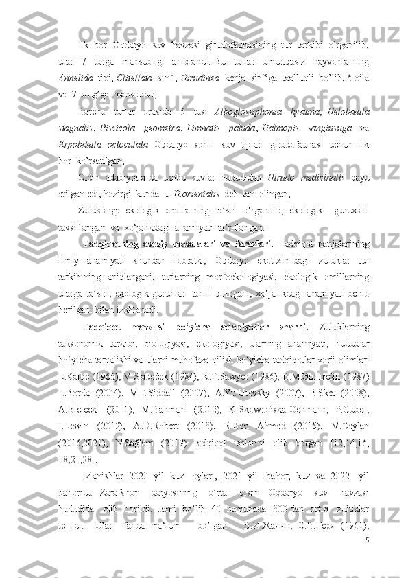 Ilk  bor  Oqdaryo  suv  havzasi  girudofaunasining  tur  tarkibi  o’rganilib,
ular     7     turga     mansubligi     aniqlandi.   Bu     turlar     umurtqasiz     hayvonlarning
Annelida   tipi,  Clitellata   sinfi,  Hirudinea   kenja  sinfiga  taalluqli  bo’lib, 6 oila
va  7 urug’ga  mansubdir;
Barcha     turlar     orasida     6     tasi:   Alboglossiphonia     hyalina ,   Helobdella
stagnalis ,   Piscicola     geometra ,   Limnatis     paluda ,   Halmopis     sangiusuga     va
Erpobdella     octoculata    Oqdaryo   sohili   suv   tiplari   girudofaunasi   uchun   ilk
bor  ko’rsatilgan;
Oldin   adabiyotlarda   ushbu   suvlar   hududidan   Hirudo   medicinalis   qayd
etilgan edi, hozirgi  kunda  u   H.orientalis   deb  tan  olingan;
Zuluklarga   ekologik   omillarning   ta’siri   o‘rganilib,   ekologik     guruxlari
tavsiflangan  va  xo‘jalikdagi  ahamiyati  ta’riflangan.
Tadqiqotning   asosiy   masalalari   va   farazlari.   Tadqiqot   natijalarining
ilmiy   ahamiyati   shundan   iboratki,   Oqdaryo   ekotizimidagi   zuluklar   tur
tarkibining   aniqlangani,   turlarning   morfoekologiyasi,   ekologik   omillarning
ularga   ta’siri,   ekologik   guruhlari   tahlil   qilingani,   xo‘jalikdagi   ahamiyati   ochib
berilgani  bilan izohlanadi.
Tadqiqot   mavzusi   bo‘yicha   adabiyotlar   sharhi.   Zuluklarning
taksonomik   tarkibi,   biologiyasi,   ekologiyasi,   ular ning   ahamiyati ,   hududlar
bо‘yicha tarqalishi va ularni muhofaza qilish bо‘yicha tadqiqotlar xorij   olimlari
L.Kalbe (1966), V.Sládeček (1984), R.T.Sawyer  (1986), В.М.Эпштейн  (1987)
E.Borda   (2004),   M.E.Siddall   (2007),   A.Yu.Utevsky   (2007),   B.Sket   (2008),
A.Bielecki   (2011),   M.Bahmani   (2012),   K.Skowrońska-Ochmann,   P.Cuber,
I.Lewin   (2012),   A.D.Robert   (2013) ,   R.Ben   Ahmed   (2015),   M.Ceylan
(2016,2021),   N.Sağlam   (2019)   tadqiqot   ishlarini   olib   borgan   [12,14,16,
18,21,28] .
Izlanishlar  2020  yil  kuz   oylari,  2021  yil   bahor,  kuz  va  2022   yil
bahorida     Zarafshon       daryosining       o’rta       qismi     Oqdaryo       suv       havzasi
hududida     olib   borildi.   Jami   bo’lib   40   namunada   300 dan   ortiq     zuluklar
terildi.     Ular     fanda   ma‘lum       bo’lgan       В.И.Жадин,   С.В.Герд   (1961),
5 