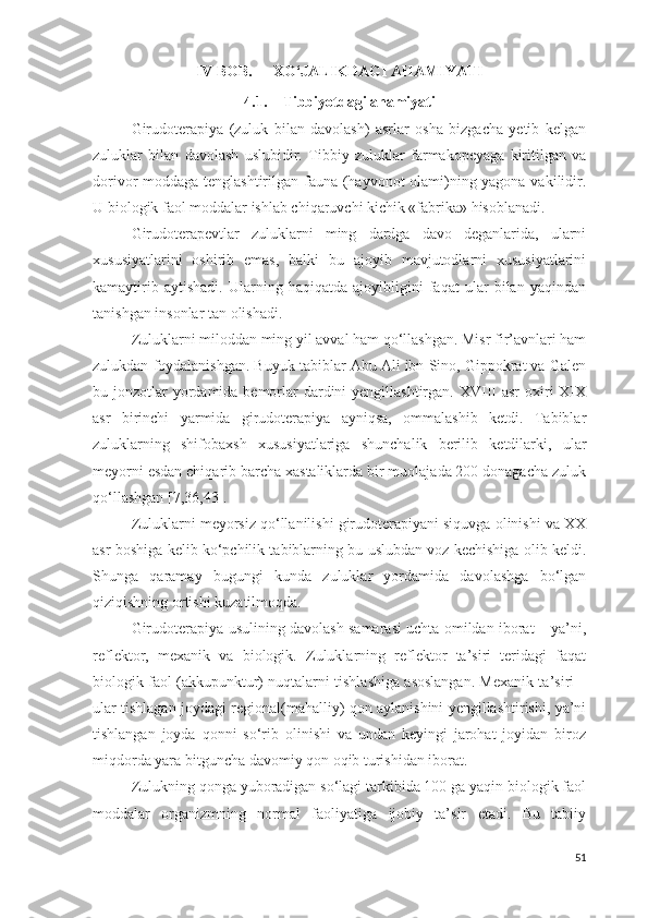 IV BOB. XO‘JALIKDAGI AHAMIYATI
4.1. Tibbiyotdagi ahamiyati
Girudoterapiya   (zuluk   bilan   davolash)   asrlar   osha   bizgacha   yetib   kelgan
zuluklar   bilan   davolash   uslubidir.   Tibbiy   zuluklar   farmakopeyaga   kiritilgan   va
dorivor moddaga tenglashtirilgan fauna (hayvonot olami)ning yagona vakilidir.
U biologik faol moddalar ishlab chiqaruvchi kichik «fabrika» hisoblanadi.
Girudoterapevtlar   zuluklarni   ming   dardga   davo   deganlarida,   ularni
xususiyatlarini   oshirib   emas,   balki   bu   ajoyib   mavjutodlarni   xususiyatlarini
kamaytirib   aytishadi.   Ularning   haqiqatda   ajoyibligini   faqat   ular   bilan   yaqindan
tanishgan insonlar tan olishadi.
Zuluklarni miloddan ming yil avval ham qo‘llashgan. Misr fir’avnlari ham
zulukdan foydalanishgan. Buyuk tabiblar Abu Ali ibn Sino, Gippokrat va Galen
bu jonzotlar  yordamida bemorlar  dardini  yengillashtirgan. XVIII  asr  oxiri  XIX
asr   birinchi   yarmida   girudoterapiya   ayniqsa,   ommalashib   ketdi.   Tabiblar
zuluklarning   shifobaxsh   xususiyatlariga   shunchalik   berilib   ketdilarki,   ular
meyorni esdan chiqarib barcha xastaliklarda bir muolajada 200 donagacha zuluk
qo‘llashgan  [7, 36, 43].
Zuluklarni meyorsiz qo‘llanilishi girudoterapiyani siquvga olinishi va XX
asr boshiga kelib ko‘pchilik tabiblarning bu uslubdan voz kechishiga olib keldi.
Shunga   qaramay   bugungi   kunda   zuluklar   yordamida   davolashga   bo‘lgan
qiziqishning ortishi kuzatilmoqda.
Girudoterapiya usulining davolash samarasi uchta omildan iborat – ya’ni,
reflektor,   mexanik   va   biologik.   Zuluklarning   reflektor   ta’siri   teridagi   faqat
biologik faol (akkupunktur) nuqtalarni tishlashiga asoslangan. Mexanik ta’siri –
ular tishlagan joydagi regional(mahalliy) qon aylanishini yengillashtirishi, ya’ni
tishlangan   joyda   qonni   so‘rib   olinishi   va   undan   keyingi   jarohat   joyidan   biroz
miqdorda yara bitguncha davomiy qon oqib turishidan iborat.
Zulukning qonga yuboradigan so‘lagi tarkibida 100 ga yaqin biologik faol
moddalar   organizmning   normal   faoliyatiga   ijobiy   ta’sir   etadi.   Bu   tabiiy
51 