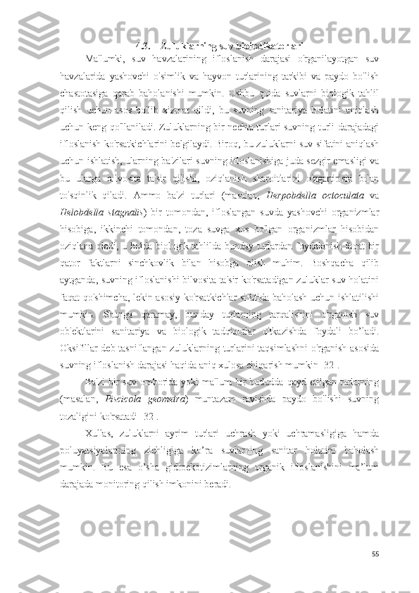 4.3. Zuluklarning suv  bio indikatorlari
Ma'lumki,   suv   havzalarining   ifloslanish   darajasi   o'rganilayotgan   suv
havzalarida   yashovchi   o'simlik   va   hayvon   turlarining   tarkibi   va   paydo   bo'lish
chastotasiga   qarab   baholanishi   mumkin.   Ushbu   qoida   suvlarni   biologik   tahlil
qilish   uchun   asos   bo'lib   xizmat   qildi,   bu   suvning   sanitariya   holatini   aniqlash
uchun keng qo'llaniladi. Zuluklarning bir nechta turlari suvning turli darajadagi
ifloslanish ko'rsatkichlari ni belgilaydi.  Biroq, bu zuluklarni suv sifatini aniqlash
uchun ishlatish, ularning ba'zilari suvning ifloslanishiga juda sezgir emasligi va
bu   ularga   bilvosita   ta'sir   qilishi,   oziqlanish   sharoitlarini   o'zgartirishi   bilan
to'sqinlik   qiladi.   Ammo   ba'zi   turlari   (masalan,   Herpobdella   octoculata   va
Helobdella   stagnalis )   bir   tomondan,   ifloslangan   suvda   yashovchi   organizmlar
hisobiga,   ikkinchi   tomondan,   toza   suvga   xos   bo'lgan   organizmlar   hisobidan
oziqlana oladi, u holda biologik tahlilda bunday turlardan foydalanish faqat  bir
qator   faktlarni   sinchkovlik   bilan   hisobga   olish   muhim.   Boshqacha   qilib
aytganda, suvning ifloslanishi bilvosita ta'sir ko'rsatadigan zuluklar suv holatini
faqat qo'shimcha, lekin asosiy ko'rsatkichlar sifatida baholash uchun ishlatilishi
mumkin.   Shunga   qaramay,   bunday   turlarning   tarqalishini   o'rganish   suv
ob'ektlarini   sanitariya   va   biologik   tadqiqotlar   o'tkazishda   foydali   bo’ladi.
Oksifillar deb tasniflangan zuluklarning turlarini taqsimlashni o'rganish asosida
suvning ifloslanish darajasi haqida aniq xulosa chiqarish mumkin  [32].
Ba'zi   bir   suv   omborida  yoki   ma'lum   bir   hududda   qayd   etilgan  turlarning
(masalan,   Piscicola   geometra )   muntazam   ravishda   paydo   bo'lishi   suvning
tozaligini ko'rsatadi  [32].
Xullas,   zuluklarni   ayrim   turlari   uchrash   yoki   uchramasligiga   hamda
poluyatsiyalarining   zichligiga   ko’ra   suvlarning   sanitar   holatini   baholash
mumkin.   Bu   esa   o’sha   gidroekotizimlarning   organik   ifloslanishini   ma’lum
darajada monitoring qilish imkonini beradi.
55 