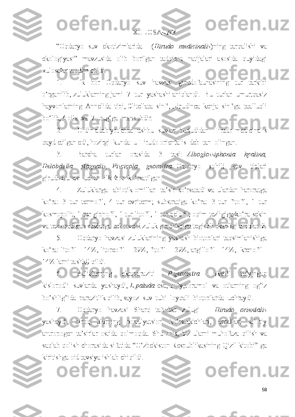 XULOSALAR
“Oqdaryo   suv   ekotizimlarida     ( Hirudo   medicinalis )ning   tarqalishi   va
ekologiyasi”   mavzusida   olib   borilgan   tadqiqot   natijalari   asosida   quyidagi
xulosalar taqdim etildi:
1. Ilk     bor     Oqdaryo     suv     havzasi     girudofaunasining     tur     tarkibi
o‘rganilib, zuluklarning jami  7  tur   yashashi aniqlandi.   Bu  turlar  umurtqasiz
hayvonlarning  Annelida  tipi, Clitellata  sinfi, Hirudinea  kenja  sinfiga  taalluqli
bo‘lib, 6 oila  va  7 urug‘ga  mansubdir.
2. Oldin adabiyotlarda   ushbu   suvlar   hududidan   Hirudo medicinalis
qayd etilgan edi, hozirgi  kunda  u Hirudo orientalis  deb  tan  olingan.
3. Barcha     turlar     orasida     3     tasi:   Alboglossiphonia     hyalina,
Helobdella     stagnalis,   Piscicola     geometra   Oqdaryo     sohili     suv     tiplari
girudofaunasi  uchun  ilk  bor  ko‘rsatilgan.
4. Zuluklarga     abiotik   omillar     ta’sir   ko‘rsatadi   va   ulardan   haroratga
ko‘ra:   3   tur   termofil,   4   tur   evriterm;   substratiga   ko‘ra:   3   tur   fitofil,   1   tur
kosmopolit, 1 tur gipnofil, 1 tur litofil, 1 tur pelofil; oqim tezligiga ko‘ra sekin
va tez oqadigan suvlarga uchrovchi zuluk guruhlariga tegishli ekanligi aniqlandi.
5. Oqdaryo   havzasi   zuluklarining   yashash   biotoplari   taqsimlanishiga
ko‘ra: litofil – 14%, litoreofil   - 29%, fitofil   - 29%, argillofil - 14%,   krenofil -
14% larni tashkil qildi.
6. Baliqlarning     ektoparaziti   –   P.geometra   –   oksifil     to’yingan
kislorodli   suvlarda   yashaydi,   L.paluda   esa, qo’y,qoramol   va   otlarning   og’iz
bo’shlig’ida  parazitlik qilib, sayoz  suv  tubi  loyqali  biotoplarda  uchraydi.
7. Oqdaryo   havzasi   Sharq   tabobat   zulugi   –   Hirudo   orientalis
yashaydi,   biroq   ularning   populyatsion   ko‘rsatkichlari,   areallari   sa’lbiy
antropogen   ta’sirlar   ostida   qolmoqda.   Shu   bois,   biz   ularni   muhofaza   qilish   va
saqlab qolish chorasida sifatida “O‘zbekiston Respublikasining Qizil kitobi” ga
kiritishga oid tavsiya ishlab chiqildi. 
58 