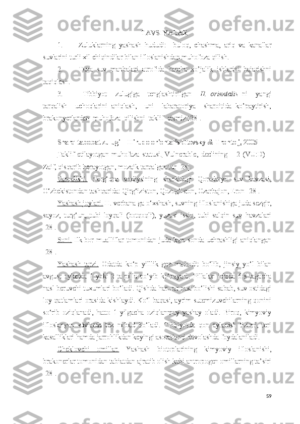 TAVSIYALAR
1. Zuluklarning   yashash   hududi:     buloq,   chashma,   ariq   va   kanallar
suvlarini turli xil chiqindilar bilan ifloslanishdan muhofoza qilish.
2. Toza   suv   manbalari   atrofida   barcha   xo’jalik   ishlarini   bajarishni
taqiqlash.
3.   Tibbiyot     zulugiga     tenglashtirilgan     H.   orientalis   ni     yangi
tarqalish     uchoqlarini   aniqlash,     uni     labaratoriya     sharoitida   ko’paytirish,
brakonyerlardan  muhofaza  qilishni  taklif  etamiz [28].
Sharq tabobat zulugi – Hirudo orientalis Utevsky & Trontelj, 2005  
Taklif   etilayotgan   muhofaza   statusi.   Vulnerable,   declining   –   2   (VU:D)   –
Zaif, qisqarib borayotgan, mozaik tarqalgan tur  [28] . 
Tarqalishi.   Farg‘ona   vodiysining   sharkidagi   Qoradaryo   suv   havzasi,
O‘zbekistondan tashqarida: Qirg‘iziston, Qozog‘iston, Ozarbajon, Eron [28].
Yashash joylari.  H. verbana ga o‘xshash, suvning ifloslanishiga juda sezgir,
sayoz,   turg‘un,   tubi   loyqali   (botqoqli),   yuzasi   issiq,   tubi   salqin   suv   havzalari
[28]. 
Soni.   Ilk bor mualliflar tomonidan juda kam sonda uchrashligi aniqlangan
[28] .  
Yashash   tarzi.   Odatda   ko‘p   yilllik   ger¬mafrodit   bo‘lib,   jinsiy   yo‘l   bilan
avgust   oylarida   1   yoki   2   ta   pilla   qo‘yib   ko‘payadi.   Pillalari   ichida   6-8   tagacha
nasl beruvchi tuxumlari bo‘ladi. Qishda harorat past bo‘lishi sabab, suv ostidagi
loy qatlamlari orasida kishlaydi. Ko‘l baqasi, ayrim sutemizuvchilarning qonini
so‘rib   oziqlanadi,   hatto   1   yilgacha   oziqlanmay   yashay   oladi.   Biroq,   kimyoviy
ifloslangan   suvlarda   tez   nobud   bo‘ladi.   Tibbiyotda   qon   aylanish   tizimi,   teri
kasalliklari hamda jarrohlikdan keyingi asoratlarni davolashda foydalaniladi. 
Cheklovchi   omillar.   Yashash   biotoplarining   kimyoviy   ifloslanishi,
brakonerlar tomonidan tabiatdan ajratib olish kabi antropogen omillarning ta’siri
[28] . 
59 