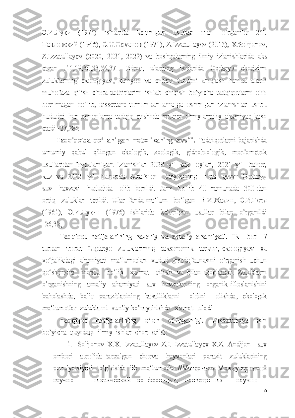 Э.И.Лукин   (1976)     ishlarida     keltirilgan     usullar     bilan     o’rganildi   [26].
Павловский (1946), С.О.Османов (1971), Z.Izzatullayev (2013), X.Solijonov,
Z.Izzatullayev   (2020,   2021,   2022)   va   boshqalarning   ilmiy   izlanishlarida   aks
etgan   [11,19,30,33,34,37].   Biroq,   ularning   ishlarida   Oqdaryo   ekotizimi
zuluklarning   ekologiyasi,   kamyob   va   endem   turlarni   aniqlash   hamda   ularni
muhofaza   qilish   chora-tadbirlarini   ishlab   chiqish   bо‘yicha   tadqiqotlarni   olib
borilmagan   bo‘lib,   dissertant   tomonidan   amalga   oshirilgan   izlanishlar   ushbu
hududni   har   tomonlama   tadqiq   etishhda   muhim   ilmiy-amaliy   ahamiyat   kasb
etadi [27,28].
Tadqiqotda   qo‘llanilgan   metodikaning   tavsifi.   Tadqiqotlarni   bajarishda
umumiy   qabul   qilingan   ekologik,   zoologik,   gidrobiologik,   morfometrik
usullaridan foydalanilgan.  Izlanishlar  2020  yil  kuz   oylari,  2021  yil   bahor,
kuz   va   2022     yil     bahorida   Zarafshon     daryosining     o’rta     qismi   Oqdaryo
suv     havzasi      hududida     olib   borildi.   Jami   bo’lib   40   namunada   300 dan
ortiq   zuluklar   terildi.  Ular  fanda ma‘lum   bo’lgan   В.И.Жадин,  С.В.Герд
(1961),     Э.И.Лукин     (1976)     ishlarida     keltirilgan     usullar     bilan     o’rganildi
[26,32].
Tadqiqot   natijalarining   nazariy   va   amaliy   ahamiyati.   Ilk     bor     7
turdan     iborat     Oqdaryo     zuluklarining     taksonomik     tarkibi,   ekologi yasi     va
xo‘jalikdagi  ahamiyati  ma’lumotlari  xudud  girudofaunasini  o’rganish  uchun
qo‘shimcha     manba     bo’lib     xizmat     qilishi   va   bilan   izohlanadi.   Zuluklarni
o’rganishning     amaliy     ahamiyati     suv     havzalarining     organik   ifloslanishini
baholashda,   baliq   parazitlarining   kasalliklarni     oldini     olishda,   ekologik
ma‘lumotlar  zuluklarni   sun’iy  ko’paytirishda  xizmat  qil adi.
Tadqiqot     natijalarining     e‘lon     qilinganligi.     Dissertatsiya     ishi
bo’yicha  quyidagi  ilmiy  ishlar  chop  etildi:
1. Solijonov   X.X.   Izzatullayev   Z.I.   Izzatullayev   X.Z.   Andijon     suv
ombori     atrofida   tarqalgan     chorva     hayvonlari     parazit     zuluklarining
populyatsiyasi  to’g’risida  ilk  ma‘lumotlar   // Материалы   Международной
научно   –   практический   конференции ,   посвещённая     научно   –
6 