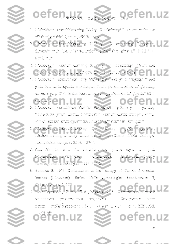 FOYDALANILGAN ADABIYOTLAR
1. O‘zbekiston Respublikasining 1992 yil 9 dekabrdagi “Tabiatni muhofaza
qilish to‘g‘risida” Qonuni, 754-XII-son
2. O‘zbekiston   Respublikasining   2016   yil   19   sentabrdagi   “Hayvonot
dunyosini muhofaza qilish va undan foydalanish to‘g‘risida” O‘RQ-408-
son Qonuni.
3. O‘zbekiston   Respublikasining   2004   yil   3   dekabrdagi   “Muhofaza
qilinadigan tabiiy hududlar to‘g‘risida” gi Qonuni, 710-II-son
4. O‘zbekiston   Respublikasi   Oliy   Majlisining   1995   yil   6   maydagi   “1992
yilda   Rio-de-Janeyroda   imzolangan   Biologik   xilma-xillik   to‘g‘risidagi
konvensiyaga O‘zbekiston Respublikasining qo‘shilishi to‘g‘risida” 82-I-
son Qarori. 
5. O‘zbekiston Respublikasi  Vazirlar Mahkamasining 2019 yil 11 iyundagi
“2019-2028   yillar   davrida   O‘zbekiston   Respublikasida   biologik   xilma-
xillikni saqlash strategiyasini tasdiqlash to‘g‘risida” 484-son Qarori. 
6. O‘zbekiston   Respublikasining   Qizil   kitobi,   II   jild:   Hayvonlar;
J.A.Azimovning   umumiy   tahriri   ostida.   T.:   «Chinor   ENK»   ekologik-
noshirlik kompaniyasi, 2019. – 374 b. 
7. Abu   Ali   ibn   Sino   Tib   qonunlari.   Uch   jildlik   saylanma.   1-jild.
(Tuzuvchilar:   U.Karimov,   H.Hikmatullaev).   –   T.:Abdulla   Qodiriy
nomidagi merosi nashriyoti.  1993. 304-b.
8. Bennike   S.   1943.   Contribution   to   the   ecology   of   Danish   freshwater
leeches   (Hirudinea).   Series:   Folia   Limnologica   Scandinavica   2,
Kobenhavn, pp. 1–109. 
9. Izzatullayev Z.I., Olimova D.A., Niyazova O.B.    Систематика и фауна
моллюсков   разнотипных   водоёмов   г.   Самарканда   иего
окрестностей// Ўзбекистон. биологи я   журнали.,   Тошкент,   2021.   № 2.
-  C .42-45.
61 