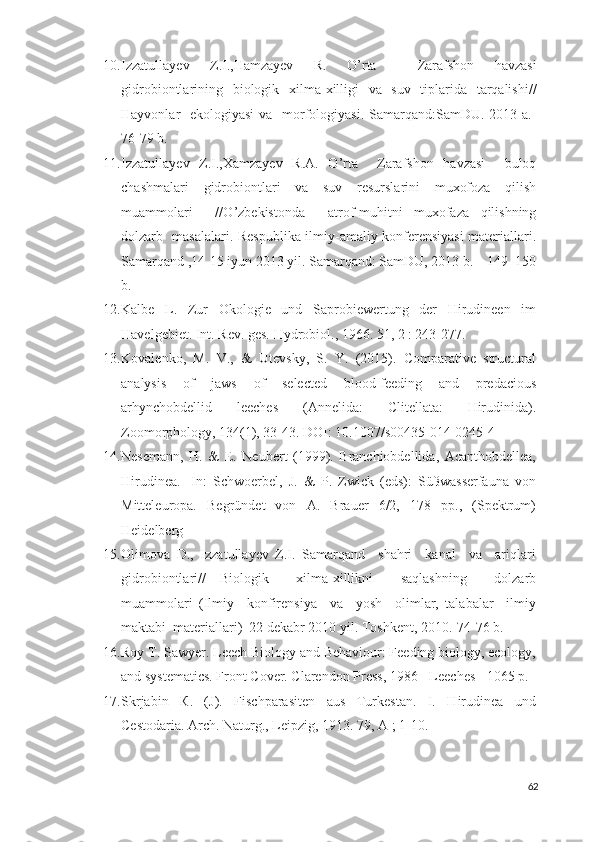 10. Izzatullayev   Z . I ., Hamzayev   R .   O ’ rta     Zarafshon   havzasi
gidrobiontlarining     biologik     xilma - xilligi     va     suv     tiplarida     tarqalishi //
Hayvonlar     ekologiyasi   va     morfologiyasi .   Samarqand : SamDU . 2013   a .-
76-79  b .
11. Izzatullayev   Z . I ., Xamzayev   R . A .   O ’ rta     Zarafshon   havzasi     buloq
chashmalari     gidrobiontlari     va     suv     resurslarini     muxofoza     qilish
muammolari     // O ’ zbekistonda     atrof - muhitni   muxofaza   qilishning
dolzarb     masalalari .   Respublika ilmiy-amaliy konferensiyasi materiallari.
Samarqand ,14-15 iyun 2013 yil. Samarqand: SamDU, 2013 b. – 149–150
b.
12. Kalbe   L.   Zur   Okologie   und   Saprobiewertung   der   Hirudineen   im
Havelgebiet. Int. Rev. ges. Hydrobiol., 1966. 51, 2 : 243-277.
13. Kovalenko,   M.   V.,   &   Utevsky,   S.   Y.   (2015).   Comparative   structural
analysis   of   jaws   of   selected   blood-feeding   and   predacious
arhynchobdellid   leeches   (Annelida:   Clitellata:   Hirudinida).
Zoomorphology, 134(1), 33-43. DOI: 10.1007/s00435-014-0245-4  
14. Nesemann,   H.   &   E.   Neubert   (1999).   Branchiobdellida,   Acanthobdellea,
Hirudinea.-   In:   Schwoerbel,   J.   &   P.   Zwick   (eds):   Süßwasserfauna   von
Mitteleuropa.   Begründet   von   A.   Brauer   6/2,   178   pp.,   (Spektrum)
Heidelberg
15. Olimova   D.,   Izzatullayev   Z.I.   Samarqand     shahri     kanal     va     ariqlari
gidrobiontlari//   Biologik     xilma-xillikni     saqlashning     dolzarb
muammolari   (Ilmiy     konfirensiya     va     yosh     olimlar,   talabalar     ilmiy
maktabi  materiallari)  22 dekabr 2010 yil. Toshkent, 2010.-74-76 b.
16. Roy T. Sawyer. Leech Biology and Behaviour: Feeding biology, ecology,
and systematics. Front Cover. Clarendon Press, 1986 - Leeches - 1065 p.
17. Skrjabin   К .   (J).   Fischparasiten   aus   Turkestan.   I.   Hirudinea   und
Cestodaria. Arch.  Naturg., Leipzig,  1913.  79, A ; 1-10.
62 