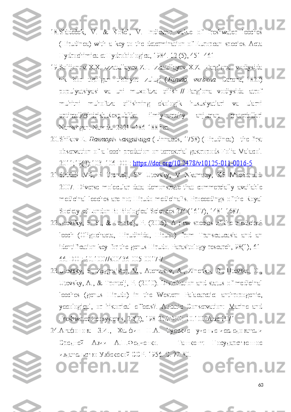 18. Sládeček,   V.   &   Košel,   V.   Indicator   value   of   freshwater   leeches
(Hirudinea)   with   a   key   to   the   determination   of   European   species.   Acta
Hydrochimica et Hydrobiologica, 1984. 12 (5), 451–461
19. Solijonov   X.X.   Izzatullayev   Z.I.   Izzatullayev   X.Z.     Farg’ona     vodiysida
ilk     bor     topilgan     tibbiyot     zulugi   ( Hirudo     verbena     Carena,   1820)
populyatsiyasi     va     uni     muxofaza     qilish   //   Farg’ona     vodiysida     atrof
muhitni   muhofaza   qilishning   ekologik   hususiyatlari   va   ularni
optimallashtirish.Respublika   ilmiy–amaliy   anjuman   materiallari
Namangan: Namdu  2021 –186-188 bet.
20. Shikov E.   Haemopis sanguisuga   (Linnaeus, 1758) (Hirudinea) - the first
observation of a leech predation on terrestrial  gastropods  Folia Malacol.
2011;19(2):103–106 DOI:  https://doi.org/10.2478/v10125-011-0016-5  
21. Siddall   ME,   P   Trontelj,   SY   Utevsky,   M   Nkamany,   KS   Macdonald.
2007.   Diverse   molecular   data   demonstrate   that   commercially   available
medicinal   leeches   are  not   Hirudo   medicinalis.   Proceedings   of   the   Royal
Society of London B: Biological Sciences 274 (1617), 1481-1487.
22. Utevsky,   S.   Y.,   &   Trontelj,   P.   (2005).   A   new   species   of   the   medicinal
leech   (Oligochaeta,   Hirudinida,   Hirudo)   from   Transcaucasia   and   an
identification key for the genus Hirudo.   Parasitology research, 98(1), 61-
66. DOI: 10.1007/s00436-005-0017-7  
23. Utevsky,   S.,   Zagmajster,   M.,   Atemasov,   A.,   Zinenko,   O.,   Utevska,   O.,
Utevsky,  A.,  &  Trontelj, P.  (2010). Distribution  and status   of   medicinal
leeches   (genus   Hirudo)   in   the   Western   Palaearctic:   anthropogenic,
yecological,   or   historical   effects?.   Aquatic   Conservation:   Marine   and
Freshwater Ecosystems, 20(2), 198-210 DOI: 10.1002/aqc.1071 
24. Агафонова   З.И.,   Халфин   Н.А.   Русские   ученые-исследователи
Средней   Азии   А.П.Федченко.   –   Ташкент:   Государственное
издательство Узбекской ССР. 1956. С. 70-80.
63 