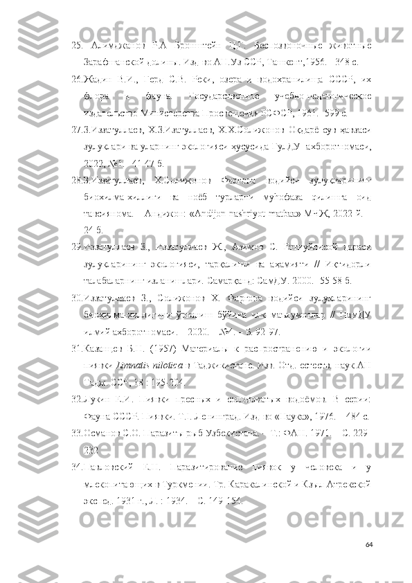 25.   Алимджанов   Р.А   Бронштейн   Ц.Г.   Беспозвоночные   животные
Зарафшанской долины. Изд-во АН.Уз ССР, Ташкент,1956. - 348 с.
26. Жадин   В.И.,   Герд   С.В.   Реки,   озера   и   водохранилища   СССР,   их
флора   и   фауна.   Государственное   учебно-педагогическое
издательство Министерства Просвещения РСФСР, 1961.- 599 с.
27. З.Иззатуллаев,   Х.З.Изатуллаев,   Х.Х.Солижонов   Оқдарё   сув   ҳавзаси
зулуклари ва уларнинг экологияси ҳусусида  ГулДУ  ахборотномаси,
2022,  № 1.    41-47  б.
28. З.Иззатуллаев,   Х.Солижонов   Фарғона   водийси   зулукларининг
биохилма-хиллиги   ва   ноёб   турларни   муhофаза   qилишга   оид
тавсиянома. – Андижон: «Andijon nashriyot-matbaa» МЧЖ, 2022 й. –
24 б.
29. Иззатуллаев   З.,   Иззатуллаев   Ж.,   Азимов   С.   Еттиуйлисой   дараси
зулукларининг   экологияси,   тарқалиши   ва   аҳамияти   //   Иқтидорли
талабаларнинг изланишлари. Самарқанд: СамДУ. 2000. -55-58 б. 
30. Иззатуллаев   З.,   Солижонов   Х.   Фарғона   водийси   зулукларининг
биохилма-хиллигини   ўрганиш   бўйича   илк   маълумотлар   //   НамДУ
илмий ахборотномаси. – 2020. – №4. – Б. 92-97.
31. Казанцев   Б.Н.   (1957)   Материалы   к   распространению   и   экологии
пиявки  Limnatis nilotica  в Таджикистане. Изв. Отд. естеств. наук АН
Тадж. ССР, 18 : 195-204.
32. Лукин   Е.И.   Пиявки   пресных   и   солоноватых   водоёмов.   В   серии:
Фауна СССР. Пиявки.  Т.I. Ленинград. Изд-во «Наука», 1976. – 484 c.
33. Османов С.О. Паразиты рыб Узбекистана. – Т.: ФАН. 1971. – С. 229-
232
34. Павловский   Е.Н.   Паразитирование   пиявок   у   человека   и   у
млекопитающих в Туркмении. Тр. Каракалинской и Кзыл-Атрекской
экспед. 1931 г., Л. : 1934. – С. 149-154.
64 