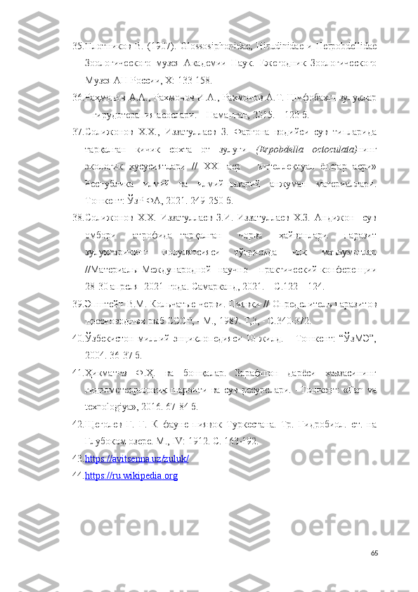 35. Плотников   В.   (1907).   Glossosiphonidae ,   Hirudinidae   и   Herpobdellidae
Зоологического   музея   Академии   Наук.   Ежегодник   Зоологического
Музея АН России, X: 133-158.
36. Раҳмонов А.А., Рахмонов И.А., Рахмонов А.Т. Шифобахш зулуклар
– гирудотерапия асослари. – Наманган, 2015. – 120 б.
37. Солижонов   Х.Х.,   Иззатуллаев   З.   Фарғона   водийси   сув   типларида
тарқалган   кичик   сохта   от   зулуги   (Erpobdella   octoculata) нинг
экологик   хусусиятлари   //   XXI   аср   –   интеллектуал   ёшлар   асри»
Республика   илмий   ва   илмий-назарий   анжуман   материаллари.
Тошкент: ЎзР ФА, 2021. 249-250 б.
38. Солижонов   Х.Х.   Иззатуллаев   З.И.   Иззатуллаев   Х.З.   Андижон     сув
омбори     атрофида   тарқалган     чорва     ҳайвонлари     паразит
зулукларининг     популятсияси     тўғрисида     илк     маълумотлар
//Материалы Международной   научно – практический конференции
28-30 апреля  2021  года. Самарканд, 2021. – С.122 – 124.
39. Эпштейн В.М. Кольчатые черви. Пиявки // Определитель паразитов
пресноводных рыб СССР, - М., 1987.  Т,3, - С.340-372.
40. Ўзбекистон   миллий   энциклопедияси   10-жилд.   –   Тошкент:   “ЎзМЭ”,
2004. 36-37 б.
41. Ҳикматов   Ф.Ҳ.   ва   бошқалар.   Зарафшон   дарёси   ҳавзасининг
гидрометеорологик   шароити   ва   сув   ресурслари.   –Тошкент:   «Fan   va
texnologiya», 2016. 67-84 б.
42. Щеголев   Г.   Г.   К   фауне   пиявок   Туркестана.   Тр.   Гидробиол.   ст.   на
Глубоком озере. М., IV: 1912. С. 163-192.
43. https://avitsenna.uz/zuluk/     
44. https    ://    ru    .   wikipedia    .   org     
65 