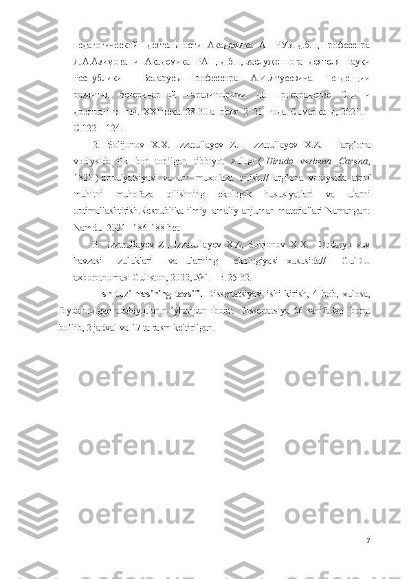 педагогической       деятельности     Академика     АН   РУз .   д . б . н ,   профессора
Д . А . Азимова     и     Академика     РАН ,   д . б . н ,   заслуженнога     деятеля     науки
Республики     Беларусь   профессора .   А.И.Ятусевича.   Тенденции
развития     ветеринарной     паразитологии     на     пространстве     СНГ   и
др.стран  в  нач.  XXI  века. 28-30 апреля  2021  года. Самарканд, 2021. –
С.122 – 124.
2. Solijonov   X . X .   Izzatullayev   Z . I .   Izzatullayev   X . Z .     Farg ’ ona
vodiysida     ilk     bor     topilgan     tibbiyot     zulugi   (   Hirudo     verbena     Carena ,
1820 )  populyatsiyasi     va     uni     muxofaza     qilish . // Farg ’ ona     vodiysida     atrof
muhitni   muhofaza   qilishning   ekologik   hususiyatlari   va   ularni
optimallashtirish . Respublika   ilmiy – amaliy   anjuman   materiallari   Namangan :
Namdu   2021 –186-188  bet .
3. Izzatullayev   Z.,   Izzatullayev   X.Z,   Solijonov   X.X.     Oqdaryo   suv
havzasi     zuluklari     va   ularning     ekologiyasi   xususida //     GulDU
axborotnomasi Guliston, 2022, №1. – B.25-32.
        Ish   tuzilmasining   tavsifi.   Dissertatsiyasi   ishi   kirish,   4   bob,   xulosa,
foydalanilgan   adabiyotlar   ro’yhatidan   iborat.   Dissertatsiya   66   sahifadan   iborat
bo’lib,  2  jadval va  17  ta rasm keltirilgan.
7 