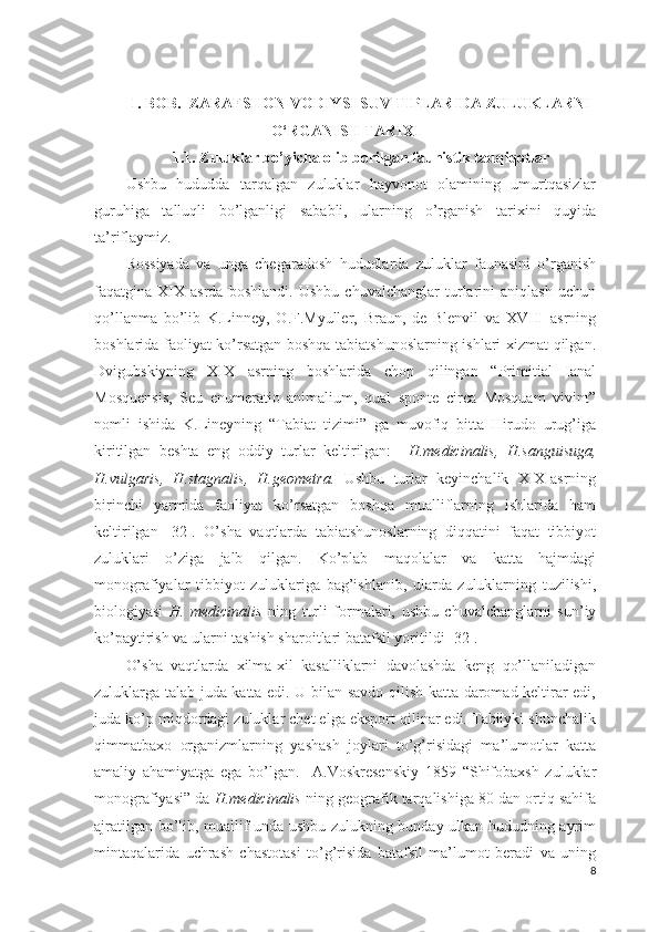 I. BOB.  ZARAFSHON VODIYSI SUV TIPLARIDA ZULUKLARNI
O‘RGANISH TARIXI
1.1. Zuluklar bo’yicha olib borilgan faunistik tadqiqotlar
Ushbu   hududda   tarqalgan   zuluklar   hayvonot   olamining   umurtqasizlar
guruhiga   talluqli   bo’lganligi   sababli,   ularning   o’rganish   tarixini   quyida
ta’riflaymiz.  
Rossiyada   va   unga   chegaradosh   hududlarda   zuluklar   faunasini   o’rganish
faqatgina   XIX   asrda   boshlandi.   Ushbu   chuvalchanglar   turlarini   aniqlash   uchun
qo’llanma   bo’lib   K.Linney,   O.F.Myuller,   Braun,   de   Blenvil   va   XVIII   asrning
boshlarida faoliyat ko’rsatgan boshqa tabiatshunoslarning ishlari xizmat qilgan.
Dvigubskiyning   XIX   asrning   boshlarida   chop   qilingan   “Primitial   Ianal
Mosquensis,   Seu   enumeratio   animalium,   qual   sponte   circa   Mosquam   vivint”
nomli   ishida   K.Lineyning   “Tabiat   tizimi”   ga   muvofiq   bitta   Hirudo   urug’iga
kiritilgan   beshta   eng   oddiy   turlar   keltirilgan:     H.medicinalis,   H.sanguisuga,
H.vulgaris,   H.stagnalis,   H.geometra.   Ushbu   turlar   keyinchalik   XIX-asrning
birinchi   yarmida   faoliyat   ko’rsatgan   boshqa   mualliflarning   ishlarida   ham
keltirilgan   [32].   O’sha   vaqtlarda   tabiatshunoslarning   diqqatini   faqat   tibbiyot
zuluklari   o’ziga   jalb   qilgan.   Ko’plab   maqolalar   va   katta   hajmdagi
monografiyalar   tibbiyot   zuluklariga   bag’ishlanib,   ularda   zuluklarning   tuzilishi,
biologiyasi   H.   medicinalis   ning   turli   formalari,   ushbu   chuvalchanglarni   sun’iy
ko’paytirish va ularni tashish sharoitlari batafsil yoritildi [32].   
O’sha   vaqtlarda   xilma-xil   kasalliklarni   davolashda   keng   qo’llaniladigan
zuluklarga talab juda katta edi. U bilan savdo qilish katta daromad keltirar edi,
juda ko’p miqdordagi zuluklar chet elga eksport qilinar edi. Tabiiyki shunchalik
qimmatbaxo   organizmlarning   yashash   joylari   to’g’risidagi   ma’lumotlar   katta
amaliy   ahamiyatga   ega   bo’lgan.     A.Voskresenskiy   1859   “Shifobaxsh   zuluklar
monografiyasi” da  H.medicinalis  ning geografik tarqalishiga 80 dan ortiq sahifa
ajratilgan bo’lib, muallif unda ushbu zulukning bunday ulkan hududning ayrim
mintaqalarida   uchrash   chastotasi   to’g’risida   batafsil   ma’lumot   beradi   va   uning
8 