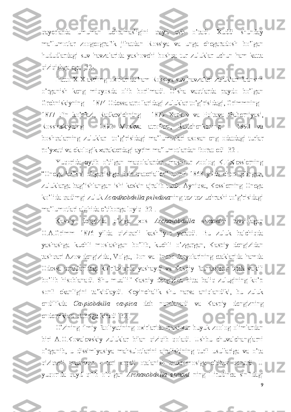 qayerlarda   umuman   uchramasligini   qayd   etib   o’tadi.   Xuddi   shunday
ma’lumotlar   zoogeografik   jihatdan   Rossiya   va   unga   chegaradosh   bo’lgan
hududlardagi   suv   havzalarida   yashovchi   boshqa   tur   zuluklar   uchun   ham   katta
qiziqishga ega [32].    
Hatto XIX asrning oxirlarida ham Rossiya suv havzalari zuluklari faunsini
o’rganish   keng   miqyosda   olib   borilmadi.   O’sha   vaqtlarda   paydo   bo’lgan
Grebniskiyning  - 1874 Odessa atroflaridagi zuluklar to’g’risidagi, Grimmning -
1877   Fin   ko’rfazi,   Radkevichning   -   1879   Xarkov   va   Poltava   Guberniyasi,
Rossinskiyning   -   1892   Moskva   atroflari,   Radchenkoning   -   1890   va
boshqalarning   zuluklar     to’g’risidagi   ma’lumotlari   asosan   eng   odatdagi   turlar
ro’yxati va ekologik xarakterdagi ayrim ma’lumotlardan iborat edi [32].  
Yuqorida   aytib   o’tilgan   maqolalardan   mashhur   zoolog   K.F.Kesslerning
“Onega   ko’lini   o’rganishga   doir   materiallar”   nomli   1868   yilda   chop   qilingan,
zuluklarga bag’ishlangan  ishi   keskin  ajralib turdi. Ayniqsa,  Kesslerning   Onega
ko’lida qadimgi zuluk  Acanthobdella peledina ning tez-tez uchrashi to’g’risidagi
ma’lumotlari alohida e’tiborga loyiq [32].  
Kaspiy   dengizda   o’ziga   xos   Archaeobdella   esmont ni   tavsiflagan
O.A.Grimm   1876   yilda   qiziqarli   kashfiyot   yaratdi.   Bu   zuluk   balchiqda
yashashga   kuchli   moslashgan   bo’lib,   kuchli   o’zgargan,   Kaspiy   dengizidan
tashqari Azov dengizida, Volga, Don va Dnepr daryolarining etaklarida hamda
Odessa   atroflaridagi   ko’rfazlarda   yashaydi   va   Kaspiy   faunasining   tipik   vakili
bo’lib   hisoblanadi.   Shu   muallif   Kaspiy   dengizida   bitta   baliq   zulugining   ko’p
sonli   ekanligini   ta’kidlaydi.   Keyinchalik   shu   narsa   aniqlandiki,   bu   zuluk
endilikda   Caspiobdella   caspica   deb   nomlanadi   va   Kaspiy   dengizning
endemiklari qatoriga kiradi [32].    
O’zining   ilmiy   faoliyatining   oxirlarida   mashxur   buyuk   zoolog   olimlardan
biri   A.O.Kovalevskiy   zuluklar   bilan   qiziqib   qoladi.   Ushbu   chuvalchanglarni
o’rganib,   u   dissimlyasiya   mahsulotlarini   ajralishining   turli   usullariga   va   o’ta
qiziqarli   muammo   –   teri   orqali   otalanish   muammosiga   e’tibor   qaratdi.   U
yuqorida   qayd   qilib   o’tilgan   Archaeobdella   esmont   ning   Hirudinea   sinfidagi
9 