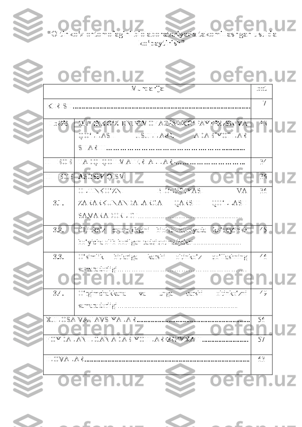 “Oltinko‘z entomofagini biolaboratoriyada takomillashgan usulda
ko‘paytirish”
Mundarija bet
KIRISH.................................................................................................... 7
I bOB OLTINKO‘Z ENTOMOFAGINI KO‘PAYTIRISH VA
QO‘LLASH   USULLARI.   ADABIYOTLAR
SHARHI………………………………….………............. 13
II – BOB TADQIQOT MATERIALLARI………………………... 34
III – BOB ASOSIY QISM 36
3.1. OLTINKO‘ZNI   BIOLOGIYASI   VA
ZARARKUNANDALARGA   QARSHI   QO‘LLASH
SAMARADORLIGI………........................……............... 36
3.2. Oltinko’z   entomofagini   biolaboratoriyada   ko‘paytirish
bo‘yicha olib borilgan tadqiqot natijalari........................... 45
3.3. O‘simlik   bitlariga   karshi   oltinko‘z   qo‘llashning
samaradorligi………………………………………………. 46
3.4. O‘rgimchakkana   va   unga   qarshi   oltinko‘zni
samaradorligi…................................................................ 49
XULOSA VA TAVSIYALAR................................................................ 56
FOYDALANILGAN ADABIYOTLAR RO YXATI..........................ʻ 57
ILOVALAR............................................................................................. 63 