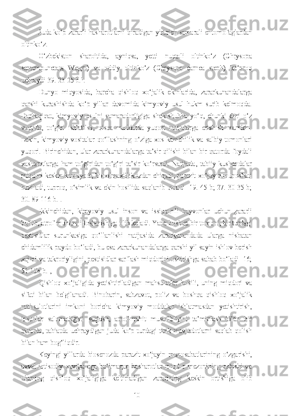 Juda ko‘p zararli hasharotlarni qiradigan yirtqich samarali entomofaglardan
oltinko‘z. 
O‘zbekiston   sharoitida,   ayniqsa,   yetti   nuqtali   oltinko‘z   (Chrysopa
septempunctata   Wegrn)   va   oddiy   oltinko‘z   (Chrysopa   carnea   steph)   ko‘proq
uchraydi[39. 23-25 b.].
Dunyo   miqyosida,   barcha   qishloq   xo‘jalik   ekinlarida,   zararkunandalarga
qarshi   kurashishda   ko‘p   yillar   davomida   kimyoviy   usul   hukm   surib   kelmoqda.
Darhaqiqat,   kimyoviy   usulni   samaradorligiga   shak-shubha   yo‘q,   chunki   dori   o‘z
vaqtida,   to‘g‘ri   ishlatilsa,   qisqa   muddatda   yuqori   natijalarga   erishish   mumkin.
Lekin,   kimyoviy   vositalar   qo‘llashning   o‘ziga   xos   kamchilik   va   salbiy   tomonlari
yuqori. Birinchidan, ular  zararkunandalarga ta’sir qilishi  bilan bir qatorda foydali
xasharotlarga   ham   to‘g‘ridan-to‘g‘ri   ta’sir   ko‘rsatdi.   Natijada,   tabiiy   kushandalar
miqdori keskin kamayadi, bioxilmaxillik izdan chiqadi, parazit-xo‘jayin munosbati
buziladi, tuproq, o‘simlik va ekin hosilida saqlanib qoladi [19. 45 b; 27. 30-35 b;
30. 89-116 b.]. 
Ikkinchidan,   kimyoviy   usul   inson   va   issiqqonli   hayvonlar   uchun   zararli
bo‘lib, atrof-muhitni ifloslanishiga olib keladi. Yana boshqa bir tomoni, bir turdagi
pestisidlar   surunkasiga   qo‘llanlishi   natijasida   zararkunandada   ularga   nisbatan
chidamlilik paydo bo‘ladi, bu esa zararkunandalarga qarshi yil sayin ishlov berish
xajmi va takroriyligini, pestisidlar sarflash miqdorini oshirishga sabab bo‘ladi [16;
51-108 b.], 
Qishloq   xo‘jaligida   yetishtiriladigan   mahsulotlar   hosili,   uning   miqdori   va
sifati   bilan   belgilanadi.   Binobarin,   sabzavot,   poliz   va   boshqa   qishloq   xo‘jalik
mahsulotlarini   imkoni   boricha   kimyoviy   moddalar   ishlatmasdan   yetishtirish,
insonlar   salomatligini   saqlash,   atrof-muhit   musaffoligini   ta’minlash   bilan   bir
qatorda,   tabiatda   uchraydigan   juda   ko‘p   turdagi   tirik   mavjudotlarni   saqlab   qolish
bilan ham bog‘liqdir.
Keyingi   yillarda   biosenozda   parazit-xo‘jayin   munosabatlarining   o‘zgarishi,
avval   iqtisodiy   xavfga   ega   bo‘lmagan   hasharotlar   miqdor   mezonining   oshishi   va
ularning   qishloq   xo‘jaligiga   keltiriadigan   zararining   keskin   ortishiga   olib
10 