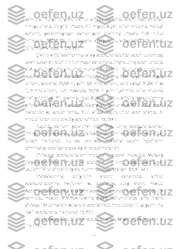 kelmoqda.   Dunyo   bo‘yicha   qishloq   xo‘jalik   ekinlarida   zararli   organizmlardan
himoya   qilishda   bir   yildi   o‘rtacha   300   mlyard   AQSh   dollari   miqdorida   mablag‘
sarflanib,   yetishtirilayotgan   ekinlar   yalpi   hosilining   o‘rtacha   40%   nobud
bo‘lmoqda   [28;256-260   b.].   Faqatgina   Rossiyada   bu   ko‘rsatkich   12-15   mlyard
dollarni tashkil etadi [40;67-75 b.].
Qishloq xo‘jalikekinlarining asosiy  zararkunandalaridan zararli tunlamlarga
qarshi kurash choralari olib borilmagan ekinzorlarda birgina uning zarari oqibatida
80% gacha hosildorlik yo‘qotilishi mumkin [39;22-23 b.]. Shu jumladan, tunlamlar
zazari   oqibatida   donli   ekinlardan   olinadigan   hosilning   35%   ni,   ya’ni   34   mlyard
dollarni,   kartoshka   32,3%   ni,   ya’ni   5,6   mlrd.   dollarni,   qand   lavlagi   24,5%   ni   va
1,13   mlrd.dollarni,     turli   mevalarda   23,4%   ni   ya’ni   1,93   mlrd.   dollar   miqdorda
hosil   yo‘qotiladi.   Yil   davomida   faqat   AQShda   qishloq   xo‘jalik   mahsulotlarining
yo‘qotilishida   160   tur   fitopatogen   bakteriyalar,   250   tur   virus,   800   turdagi   zararli
hasharotlar   va   kanalar   hamda,   2000   xildagi   begona   o‘tlar   zarari   ta’sirida   20
mlrd.dollardan ortiq iqtisodiy zarar ko‘riladi [37; 278 b.] .
Bugunda   ekinlarni   yetishtirish   bilan   birga   uning   zararkunandalaridan
himoya qilishning samarali, ekologik havfsiz  usullarini  ishlab chiqish  va qo‘llash
dolzarb   hisoblanadi.   Bu   esa   oziq-ovqat   havfsizligi   asturini   bajarilishini
ta’minlashga qaratilgan eng asosiy chora tadbirlardandir.
G‘o‘zadagi   zararkunandalarni   miqdorini   boshqarish   maqsadida   Markaziy
Osiyoda   bir   nechta   olimlar   ilmiy   tadqiqotlar   olib   borib,   ularga   qarshi   kurash
usullarini ishlab chiqish bo‘yicha muhim natijalarga erishgan [53; 81-97 b.].
O‘zbekistonning   tabiiy-iqlim   sharoiti   ekinzorlarda   ko‘plab
zararkunandalarning   rivojlanishi   va   tarqalishiga   qulay   sharoit   mavjud.
Agrobiosenozdagi bunday holat ayrim zararkunanda turlarining ortib borishiga olib
kelmoqda,   masalan   V.V.Yaxontovning   (1953)   ma’lumotilariga   ko‘ra   birgina
g‘o‘zaga 177 tur hasharot va kanalar zarar keltiradi, biroq ulardan 10 ga yaqini o‘ta
havfli zararkunanda hisoblanadi[13; 63 b.]. 
Ch abbreviate Curt, Ch albdineata Z; Ch vittata W kabi oltinko‘zlar bor [3.
112-113b].
11 