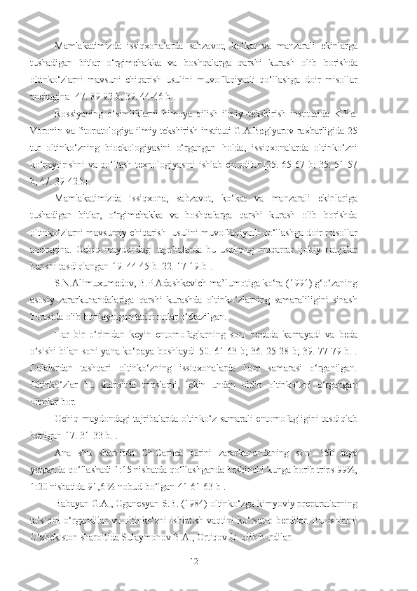 Mamlakatimizda   issiqxonalarda   sabzavot,   ko‘kat   va   manzarali   ekinlarga
tushadigan   bitlar   o‘rgimchakka   va   boshqalarga   qarshi   kurash   olib   borishda
oltinko‘zlarni   mavsuni   chiqarish   usulini   muvoffaqiyatli   qo‘llashga   doir   misollar
anchagina [47. 89-92 b; 39. 44-46 b].
Rossiyaning   o‘simliklarni   himoya   qilish   ilmiy–tekshirish   institutida   K.Ye.
Voronin va fitopatologiya ilmiy tekshirish instituti G.A.Beglyarov raxbarligida 25
tur   oltinko‘zning   bioekologiyasini   o‘rgangan   holda,   issiqxonalarda   oltinko‘zni
ko‘paytirishni va qo‘llash texnologiyasini ishlab chiqdilar [25. 65-67 b; 35. 51-57
b; 47. 39-42.b].
Mamlakatimizda   issiqxona,   sabzavot,   ko‘kat   va   manzarali   ekinlariga
tushadigan   bitlar,   o‘rgimchakka   va   boshqalarga   qarshi   kurash   olib   borishda
oltinko‘zlarni mavsumiy chiqarish  usulini muvoffaqiyatli qo‘llashga doir misollar
anchagina.   Ochiq   maydondagi   tajribalarda   bu   usulning   muqarrar   ijobiy   natijalar
berishi tasdiqlangan[19. 44-45 b. 22. 17-19.b].
S.N.Alimuxumedov, B.P.Adashkevich ma’lumotiga ko‘ra (1991) g‘o‘zaning
asosiy   zararkunandalariga   qarshi   kurashda   oltinko‘zlarning   samaraliligini   sinash
borasida olib borilayotgan tadqiqotlar o‘tkazilgan.
Har   bir   o‘rimdan   keyin   entomofaglarning   soni   bedada   kamayadi   va   beda
o‘sishi bilan soni yana ko‘paya boshlaydi[50. 61-63 b; 36. 25-28 b; 39. 77-79 b.].
Dalalardan   tashqari   oltinko‘zning   issiqxonalarda   ham   samarasi   o‘rganilgan.
Oltinko‘zlar   bu   sharoitda   tripslarni,   lekin   undan   oldin   oltinko‘zni   o‘rgangan
olimlar bor.
Ochiq maydondagi tajribalarda oltinko‘z samarali entomofagligini tasdiqlab
berilgan[17. 31-33 b.].
Ana   shu   sharoitda   Ch.Carnea   turini   zararkunandaning   soni   150   taga
yetganda qo‘llashadi 1:15 nisbatda qo‘llashganda beshinchi kunga borib trips 99%,
1:20 nisbatida 91,6 % nobud bo‘lgan[41 61-63 b].
Babayan G.A., Oganesyan S.B. (1984) oltinko‘zga kimyoviy preparatlarning
ta’sirini   o‘rgandilar   va   oltinko‘zni   ishlatish   vaqtini   ko‘rsatib   berdilar.   Bu   ishlarni
O‘zbekiston sharoitida Sulaymonov B.A., Ortiqov U. olib bordilar.
12 