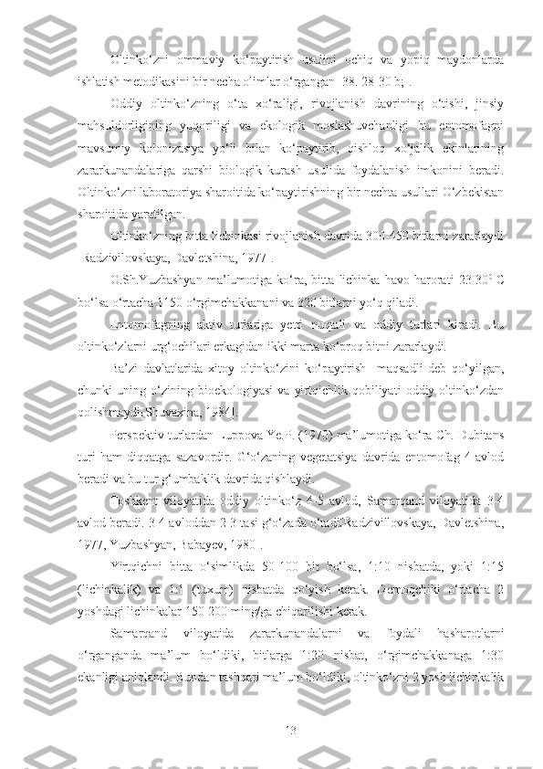 Oltinko‘zni   ommaviy   ko‘paytirish   usulini   ochiq   va   yopiq   maydonlarda
ishlatish metodikasini bir necha olimlar o‘rgangan [38. 28-30 b;].
Oddiy   oltinko‘zning   o‘ta   xo‘raligi,   rivojlanish   davrining   o‘tishi,   jinsiy
mahsuldorligining   yuqoriligi   va   ekologik   moslashuvchanligi   bu   entomofagni
mavsumiy   kolonizasiya   yo‘li   bilan   ko‘paytirib,   qishloq   xo‘jalik   ekinlarining
zararkunandalariga   qarshi   biologik   kurash   usulida   foydalanish   imkonini   beradi.
Oltinko‘zni laboratoriya sharoitida ko‘paytirishning bir nechta usullari O‘zbekistan
sharoitida yaratilgan.
Oltinko‘zning bitta lichinkasi rivojlanish davrida 300-450 bitlarni zararlaydi
[Radzivilovskaya, Davletshina, 1977].
O.Sh.Yuzbashyan   ma’lumotiga   ko‘ra,   bitta   lichinka   havo   harorati   23-30 0  
C
bo‘lsa o‘rtacha 1150 o‘rgimchakkanani va 320 bitlarni yo‘q qiladi. 
Entomofagning   aktiv   turlariga   yetti   nuqtali   va   oddiy   turlari   kiradi.   Bu
oltinko‘zlarni urg‘ochilari erkagidan ikki marta ko‘proq bitni zararlaydi.
Ba’zi   davlatlarida   xitoy   oltinko‘zini   ko‘paytirish     maqsadli   deb   qo‘yilgan,
chunki   uning   o‘zining   bioekologiyasi   va   yirtqichlik  qobiliyati   oddiy  oltinko‘zdan
qolishmaydi[Shuvaxina, 1984].
Perspektiv turlardan Luppova Ye.P. (1970) ma’lumotiga ko‘ra Ch. Dubitans
turi   ham   diqqatga   sazavordir.   G‘o‘zaning   vegetatsiya   davrida   entomofag   4   avlod
beradi va bu tur g‘umbaklik davrida qishlaydi.
Toshkent   viloyatida   oddiy   oltinko‘z   4-5   avlod,   Samarqand   viloyatida   3-4
avlod beradi. 3-4 avloddan 2-3 tasi g‘o‘zada o‘tadi[Radzivillovskaya, Davletshina,
1977, Yuzbashyan, Babayev, 1980].
Yirtqichni   bitta   o‘simlikda   50-100   bit   bo‘lsa,   1:10   nisbatda,   yoki   1:15
(lichinkalik)   va   1:1   (tuxum)   nisbatda   qo‘yish   kerak.   Demoqchiki   o‘rtacha   2
yoshdagi lichinkalar 150-200 ming/ga chiqarilishi kerak.
Samarqand   viloyatida   zararkunandalarni   va   foydali   hasharotlarni
o‘rganganda   ma’lum   bo‘ldiki,   bitlarga   1:20   nisbat,   o‘rgimchakkanaga   1:30
ekanligi aniqlandi. Bundan tashqari ma’lum bo‘ldiki, oltinko‘zni 2 yosh lichinkalik
13 