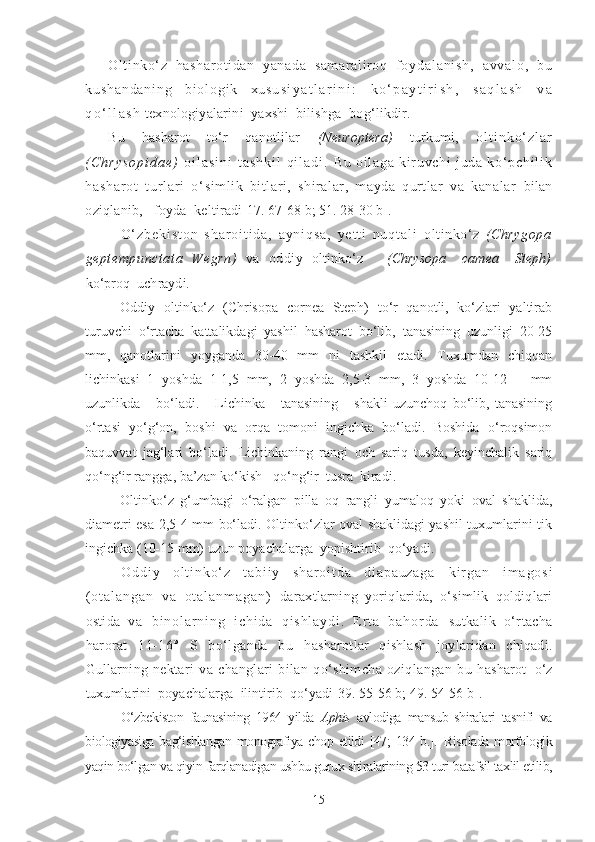 Ol ti nko‘z   hasharoti dan   yanada   sam ar al ir oq   foy d a l a n i s h ,   a v v a l o ,   b u
k u s h a n d a n i n g   bi o l o g i k   x u s u s i y a t l a r i n i :   k o ‘ p a y t i r i s h ,   s a q l a s h   v a
q o ‘ l l a s h  
texnologiyalarini  yaxshi  bilishga  bog‘likdir.
Bu   hasharot   to‘r   qanotlilar   (Neuroptera)   turkumi,   o l t i n k o ‘ z l a r
( C h r y s o p i d a e )   o i l a s i n i   t a s h k i l   q i l a d i .   Bu   o i l ag a   k i r u vc hi   j u da   k o‘ p ch i l i k
ha sh ar ot   t ur l ar i   o‘ simlik   bitlari,   shiralar,   mayda   qurtlar   va   kanalar   bilan
oziqlanib,   foyda  keltiradi [17. 67-68 b; 51. 28-30 b] .
O ‘ z b e k i s t o n   s h a r o i t i d a ,   a y n i q s a ,   y e t t i   n u q t a l i   oltinko‘z   (Chrygopa
geptempunctata   Wegrn)   va   oddiy   oltinko‘z       (Chrysopa     camea     Steph)
ko‘proq  uchraydi.
Oddiy   oltinko‘z   (Chrisopa   cornea   Steph)   to‘r   qanotli,   ko‘zlari   yaltirab
turuvchi   o‘rtacha   kattalikdagi   yashil   hasharot   bo‘lib,   tanasining   uzunligi   20-25
mm,   qanotlarini   yoyganda   30-40   mm   ni   tashkil   etadi.   Tuxumdan   chiqqan
lichinkasi   1   yoshda   1-1,5   mm,   2   yoshda   2,5-3   mm,   3   yoshda   10-12       mm
uzunlikda       bo‘ladi.       Lichinka       tanasining       shakli   uzunchoq   bo‘lib,   tanasining
o‘rtasi   yo‘g‘on,   boshi   va   orqa   tomoni   ingichka   bo‘ladi.   Boshida   o‘roqsimon
baquvvat   jag‘lari   bo‘ladi.   Lichinkaning   rangi   och   sariq   tusda,   keyinchalik   sariq
qo‘ng‘ir rangga, ba’zan ko‘kish   qo‘ng‘ir  tusra  kiradi.
Oltinko‘z   g‘umbagi   o‘ralgan   pilla   oq   rangli   yumaloq   yoki   oval   shaklida,
diametri esa 2,5-4 mm bo‘ladi. Oltinko‘zlar oval shaklidagi yashil tuxumlarini tik
ingichka (10-15 mm) uzun poyachalarga  yopishtirib   qo‘yadi.
O d d i y   o l t i n k o ‘ z   t a b i i y   s h a r o i t d a   d i a p a u z a g a   k i r g a n   i m a g o s i
( o t a l a n g a n   v a   o t a l a n m a g a n )   daraxtlarning   yoriqlarida,   o‘simlik   qoldiqlari
ostida   v a   b i n o l a r n i n g   i c h i d a   q i s h l a y d i .   E r t a   b a h o r d a   sutkalik   o‘rtacha
harorat   11-16°   S   bo‘lganda   bu   h asharotlar   qishlash   joylaridan   chiqadi.
Gullarning   nektari   va   changlari   bilan   qo‘shimcha   oziqlangan   bu   h asharot   o‘z
tuxumlarini  poyachalarga  ilintirib  qo‘yadi [39. 55-56 b; 49. 54-56 b] .
O‘zbekiston   faunasining   1964   yilda   Aphis   avlodiga   mansub   shiralari   tasnifi   va
biologiyasiga bag‘ishlangan  monografiya chop etildi  [47;  134 b.].   Risolada morfologik
yaqin bo‘lgan va qiyin farqlanadigan ushbu gurux shiralarining 53 turi batafsil taxlil etilib,
15 