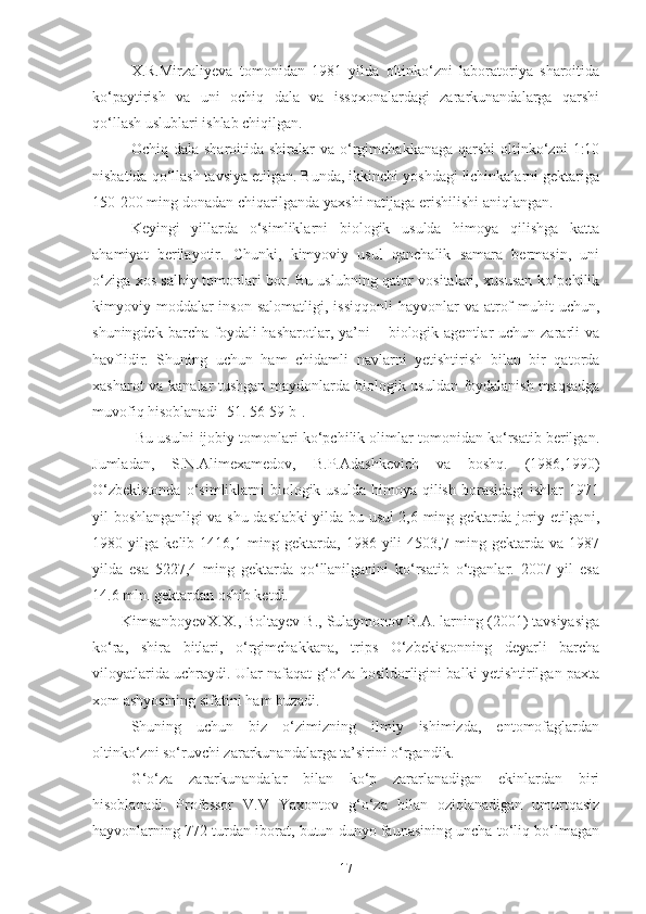 X.R.Mirzaliyeva   tomonidan   1981   yilda   oltinko‘zni   laboratoriya   sharoitida
ko‘paytirish   va   uni   ochiq   dala   va   issqxonalardagi   zararkunandalarga   qarshi
qo‘llash uslublari ishlab chiqilgan. 
Ochiq dala  sharoitida  shiralar  va  o‘rgimchakkanaga  qarshi   oltinko‘zni   1:10
nisbatida qo‘llash tavsiya etilgan. Bunda, ikkinchi yoshdagi lichinkalarni gektariga
150-200 ming donadan chiqarilganda yaxshi natijaga erishilishi aniqlangan. 
Keyingi   yillarda   o‘simliklarni   biologik   usulda   himoya   qilishga   katta
ahamiyat   berilayotir.   Chunki,   kimyoviy   usul   qanchalik   samara   bermasin,   uni
o‘ziga xos salbiy tomonlari bor. Bu uslubning qator vositalari, xususan ko‘pchilik
kimyoviy moddalar  inson  salomatligi,  issiqqonli  hayvonlar   va atrof   muhit  uchun,
shuningdek  barcha foydali   hasharotlar, ya’ni  –  biologik  agentlar  uchun  zararli  va
havflidir.   Shuning   uchun   ham   chidamli   navlarni   yetishtirish   bilan   bir   qatorda
xasharot va kanalar tushgan maydonlarda biologik usuldan foydalanish maqsadga
muvofiq hisoblanadi [51. 56-59 b].
 Bu usulni ijobiy tomonlari ko‘pchilik olimlar tomonidan ko‘rsatib berilgan.
Jumladan,   S.N.Alimexamedov,   B.P.Adashkevich   va   boshq.   (1986,1990)
O‘zbekistonda   o‘simliklarni   biologik  usulda  himoya qilish  borasidagi   ishlar   1971
yil boshlanganligi va shu dastlabki yilda bu usul 2,6 ming gektarda joriy etilgani,
1980   yilga   kelib   1416,1   ming   gektarda,   1986   yili   4503,7   ming   gektarda   va   1987
yilda   esa   5227,4   ming   gektarda   qo‘llanilganini   ko‘rsatib   o‘tganlar.   2007   yil   esa
14.6 mln. gektardan oshib ketdi.
Kimsanboyev X.X., Boltayev B., Sulaymonov B.A. larning (2001) tavsiyasiga
ko‘ra,   shira   bitlari,   o‘rgimchakkana,   trips   O‘zbekistonning   deyarli   barcha
viloyatlarida uchraydi. Ular nafaqat g‘o‘za hosildorligini balki yetishtirilgan paxta
xom ashyosining sifatini ham buzadi.
Shuning   uchun   biz   o‘zimizning   ilmiy   ishimizda,   entomofaglardan
oltinko‘zni so‘ruvchi zararkunandalarga ta’sirini o‘rgandik. 
G‘o‘za   zararkunandalar   bilan   ko‘p   zararlanadigan   ekinlardan   biri
hisoblanadi.   Professor   V.V   Yaxontov   g‘o‘za   bilan   oziqlanadigan   umurtqasiz
hayvonlarning 772 turdan iborat, butun dunyo faunasining uncha to‘liq bo‘lmagan
17 