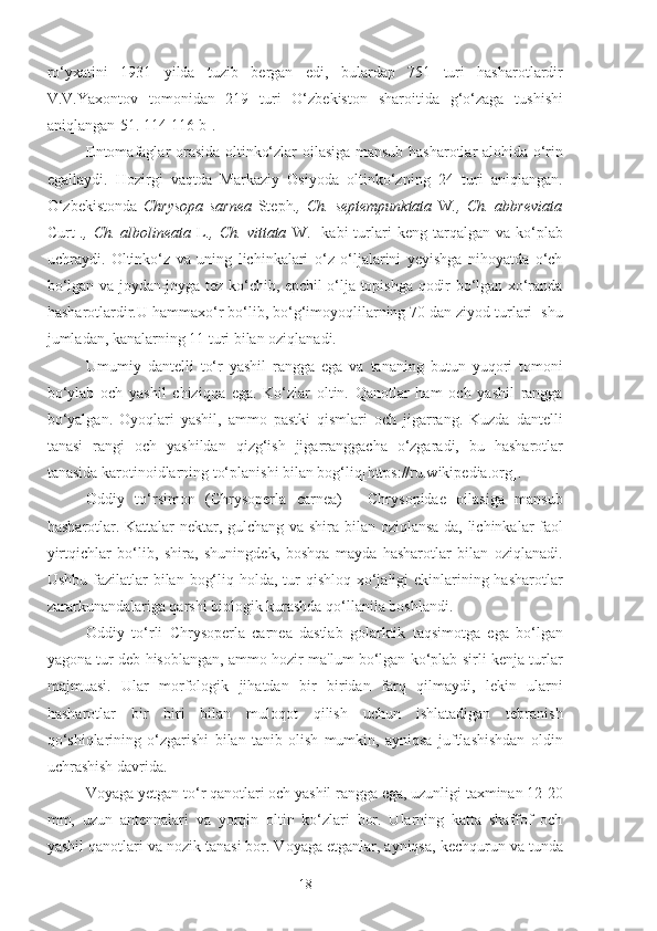 ro‘yxatini   1931   yilda   tuzib   bergan   edi,   bulardap   751   turi   hasharotlardir
V.V.Yaxontov   tomonidan   219   turi   O‘zbekiston   sharoitida   g‘o‘zaga   tushishi
aniqlangan[51. 114-116 b].
Entomafaglar orasida oltinko‘zlar oilasiga mansub hasharotlar alohida o‘rin
egallaydi.   Hozirgi   vaqtda   Markaziy   Osiyoda   oltinko‘zning   24   turi   aniqlangan.
O‘zbekistonda   Chrysopa   sarnea   Steph .,   Ch.   septempunktata   W .,   Ch.   abbreviata
Curt   .,  Ch.  albolineata   L .,  Ch.  vittata   W.    kabi  turlari  keng  tarqalgan  va  ko‘plab
uchraydi.   Oltinko‘z   va   uning   lichinkalari   o‘z   o‘ljalarini   yeyishga   nihoyatda   o‘ch
bo‘lgan va joydan-joyga tez ko‘chib, epchil o‘lja topishga qodir bo‘lgan xo‘randa
hasharotlardir.U hammaxo‘r bo‘lib, bo‘g‘imoyoqlilarning 70 dan ziyod turlari  shu
jumladan, kanalarning 11 turi bilan oziqlanadi.
Umumiy   dantelli   to‘r   yashil   rangga   ega   va   tananing   butun   yuqori   tomoni
bo‘ylab   och   yashil   chiziqqa   ega.   Ko‘zlar   oltin.   Qanotlar   ham   och   yashil   rangga
bo‘yalgan.   Oyoqlari   yashil,   ammo   pastki   qismlari   och   jigarrang.   Kuzda   dantelli
tanasi   rangi   och   yashildan   qizg‘ish   jigarranggacha   o‘zgaradi,   bu   hasharotlar
tanasida karotinoidlarning to‘planishi bilan bog‘liq[https://ru.wikipedia.org].
Oddiy   to‘rsimon   (Chrysoperla   carnea)   -   Chrysopidae   oilasiga   mansub
hasharotlar. Kattalar nektar, gulchang va shira bilan oziqlansa-da, lichinkalar faol
yirtqichlar   bo‘lib,   shira,   shuningdek,   boshqa   mayda   hasharotlar   bilan   oziqlanadi.
Ushbu fazilatlar  bilan bog‘liq holda, tur  qishloq xo‘jaligi  ekinlarining hasharotlar
zararkunandalariga qarshi biologik kurashda qo‘llanila boshlandi.
Oddiy   to‘rli   Chrysoperla   carnea   dastlab   golarktik   taqsimotga   ega   bo‘lgan
yagona tur deb hisoblangan, ammo hozir ma'lum bo‘lgan ko‘plab sirli kenja turlar
majmuasi.   Ular   morfologik   jihatdan   bir   biridan   farq   qilmaydi,   lekin   ularni
hasharotlar   bir   biri   bilan   muloqot   qilish   uchun   ishlatadigan   tebranish
qo‘shiqlarining   o‘zgarishi   bilan   tanib   olish   mumkin,   ayniqsa   juftlashishdan   oldin
uchrashish davrida.
Voyaga yetgan to‘r qanotlari och yashil rangga ega, uzunligi taxminan 12-20
mm,   uzun   antennalari   va   yorqin   oltin   ko‘zlari   bor.   Ularning   katta   shaffof   och
yashil qanotlari va nozik tanasi bor. Voyaga etganlar, ayniqsa, kechqurun va tunda
18 