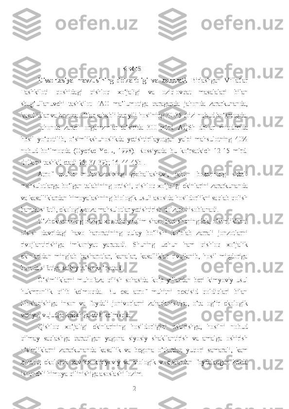     
KIRISH
Dissertasiya   mavzusining   dolzarbligi   va   zarurati.   Birlashgan   Millatlar
Tashkiloti   qoshidagi   qishloq   xo‘jaligi   va   oziq-ovqat   masalalari   bilan
shug‘ullanuvchi   tashkilot   FAO   ma’lumotiga   qaraganda   jahonda   zararkunanda,
kasalliklar va begona o‘tlar sababli har yili hosilning  30-35  foizi nobud bo‘lmoqda.
Jahonda   zararli   organizmlar   ta’sirida   300   mlrd.   AQSh   dollari   miqdorida
hosil   yo‘qotilib,   o‘simlikshunoslikda   yetishtirilayotgan   yalpi   mahsulotning   40%
nobud   bo‘lmoqda   (Oyerke   Ye.L,   1998).   Rossiyada   bu   ko‘rsatkich   12-15   mlrd.
dollarni tashkil etadi[15. 37-39b; 16. 44-45b].
Atrof   muhit   muhofazasining   globallashuvi,   jahon   bozorining   sifatli
mahsulotlarga bo‘lgan talabining ortishi, qishloq xo‘jaligi ekinlarini zararkunanda
va kasalliklardan himoyalashning biologik usuli asosida hosildorlikni saqlab qolish
hamda sifatli, ekologik toza mahsulotlar yetishtirish dolzarb hisoblanadi. 
O‘zbekistonning o‘ziga xos tabiiy iqlim sharoitlari shuningdek, o‘simliklarni
o‘sish   davridagi   havo   haroratining   qulay   bo‘lishi   ko‘plab   zarrali   jonzotlarni
rivojlantirishiga   imkoniyat   yaratadi.   Shuning   uchun   ham   qishloq   xo‘jalik
ekinlaridan   minglab   hasharotlar,   kanalar,   kasalliklar   rivojlanib,   hosil   miqdoriga
hamda sifatiga salbiy ta’sir ko‘rsatadi.
O‘simliklarni   muhofaza   qilish   sohasida   ko‘p   yillardan   beri   kimyoviy   usul
hukmronlik   qilib   kelmoqda.   Bu   esa   atrof   muhitni   pestisid   qoldiqlari   bilan
ifloslanishiga   inson   va   foydali   jonivorlarni   zaharlanishiga,   o‘ta   og‘ir   ekologik
vaziyat vujudga kelishiga olib kelmoqda. 
Qishloq   xo‘jaligi   ekinlarining   hosildorligini   oshirishga,   hosilni   nobud
qilmay   saqlashga   qaratilgan   yagona   siyosiy   shakllantirish   va   amalga   oshirish
o‘simliklarni   zararkunanda   kasallik   va   begona   o‘tlardan   yuqori   samarali,   kam
zaharli,   ekologik   xavfsiz   kimyoviy   va   biologik   vositalardan   foydalangan   holda
ishonchli himoya qilinishiga asoslashi lozim.
2 