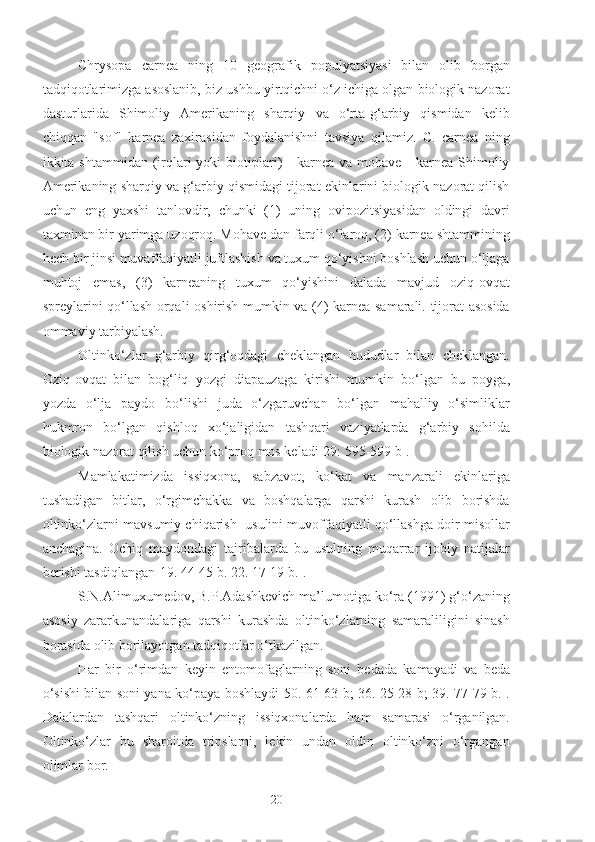 Chrysopa   carnea   ning   10   geografik   populyatsiyasi   bilan   olib   borgan
tadqiqotlarimizga asoslanib, biz ushbu yirtqichni o‘z ichiga olgan biologik nazorat
dasturlarida   Shimoliy   Amerikaning   sharqiy   va   o‘rta-g‘arbiy   qismidan   kelib
chiqqan   "sof"   karnea   zaxirasidan   foydalanishni   tavsiya   qilamiz.   C.   carnea   ning
ikkita shtammidan  (irqlari  yoki   biotiplari)  -  karnea  va  mohave  -  karnea  Shimoliy
Amerikaning sharqiy va g‘arbiy qismidagi tijorat ekinlarini biologik nazorat qilish
uchun   eng   yaxshi   tanlovdir,   chunki   (1)   uning   ovipozitsiyasidan   oldingi   davri
taxminan bir yarimga uzoqroq. Mohave dan farqli o‘laroq, (2) karnea shtammining
hech bir jinsi muvaffaqiyatli juftlashish va tuxum qo‘yishni boshlash uchun o‘ljaga
muhtoj   emas,   (3)   karneaning   tuxum   qo‘yishini   dalada   mavjud   oziq-ovqat
spreylarini qo‘llash orqali oshirish mumkin va (4) karnea samarali. tijorat asosida
ommaviy tarbiyalash.
Oltinko‘zlar   g‘arbiy   qirg‘oqdagi   cheklangan   hududlar   bilan   cheklangan.
Oziq-ovqat   bilan   bog‘liq   yozgi   diapauzaga   kirishi   mumkin   bo‘lgan   bu   poyga,
yozda   o‘lja   paydo   bo‘lishi   juda   o‘zgaruvchan   bo‘lgan   mahalliy   o‘simliklar
hukmron   bo‘lgan   qishloq   xo‘jaligidan   tashqari   vaziyatlarda   g‘arbiy   sohilda
biologik nazorat qilish uchun ko‘proq mos keladi[29: 595-599 b].
Mamlakatimizda   issiqxona,   sabzavot,   ko‘kat   va   manzarali   ekinlariga
tushadigan   bitlar,   o‘rgimchakka   va   boshqalarga   qarshi   kurash   olib   borishda
oltinko‘zlarni mavsumiy chiqarish  usulini muvoffaqiyatli qo‘llashga doir misollar
anchagina.   Ochiq   maydondagi   tajribalarda   bu   usulning   muqarrar   ijobiy   natijalar
berishi tasdiqlangan[19. 44-45 b. 22. 17-19 b.].
S.N.Alimuxumedov, B.P.Adashkevich ma’lumotiga ko‘ra (1991) g‘o‘zaning
asosiy   zararkunandalariga   qarshi   kurashda   oltinko‘zlarning   samaraliligini   sinash
borasida olib borilayotgan tadqiqotlar o‘tkazilgan.
Har   bir   o‘rimdan   keyin   entomofaglarning   soni   bedada   kamayadi   va   beda
o‘sishi bilan soni yana ko‘paya boshlaydi[50. 61-63 b; 36. 25-28 b; 39. 77-79 b.].
Dalalardan   tashqari   oltinko‘zning   issiqxonalarda   ham   samarasi   o‘rganilgan.
Oltinko‘zlar   bu   sharoitda   tripslarni,   lekin   undan   oldin   oltinko‘zni   o‘rgangan
olimlar bor.
20 