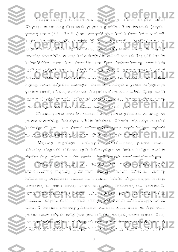 Fotoperiodning   past   haroratlarda   hasharotlarga   ta'sirini   aniqlash   uchun
Chrysopa   carnea   ning   diapauzada   yotgan   urg‘ochilari   3   oy   davomida   (noyabr-
yanvar)   sovuq   (7   °   ±   2,5   °   C)   va   uzoq   yoki   qisqa   kunlik   sharoitlarida   saqlandi.
Keyin   ular   qisqa   kunlik   sharoitda   25   °C   da   jonlantirildi.   Namunalar   tuxum
qo‘yadigan   urg‘ochilarning   tez-tezligi,   tuxum   qo‘yishdan   oldingi   va   keyingi
davrning davomiyligi va urug‘lanish darajasida sezilarli darajada farq qildi. Barcha
ko‘rsatkichlar   qisqa   kun   sharoitida   sovutilgan   hasharotlarning   reproduktiv
faolligini   sezilarli   darajada   oshirdi.   Shunday   qilib,   C.   carneaning   yetuk   zotlari
sovuqda   fotoperiodni   sezishi   tasdiqlandi.   Sovuqda   qisqa   fotoperiodning   harakati
keyingi   tuxum   qo‘yishni   buzmaydi;   aksincha,   u   kelajakda   yaxshi   ko‘payishiga
yordam   beradi,   aftidan,   shuningdek,   fotoperiod   o‘zgarishlar   tufayli.   Qisqa   kunlik
fotoperiod   issiq   haroratda   faollashuvi   tezlashsada,   sovuq   haroratda   diapauzaning
rivojlanishiga imkon beradi[https://pubmed.ncbi.nlm.nih.gov].
O‘rtacha   parvoz   masofasi   shamol   tezligi,   parvoz   yo‘nalishi   va   tezligi   va
parvoz   davomiyligi   funktsiyasi   sifatida   baholandi.   O‘rtacha   migratsiya   masofasi
kechasiga   40   km.   Hatto   shamol   bo‘lmasa   ham,   yangi   paydo   bo‘lgan   urg‘ochi
tuxum qo‘yishdan bir necha kilometr oldin ko‘chib o‘tishi mumkin.
"Majburiy   migratsiya"   strategiyasi   Oltinko‘zlarning   yashash   muhiti
sifatining   o‘zgarishi   oldindan   aytib   bo‘lmaydigan   va   keskin   bo‘lgan   muhitda
rivojlanishiga imkon beradi deb taxmin qilinadi[https://pubmed.ncbi.nlm.nih.gov].
Oltinko‘z   lichinkalari   uzoq   vaqtdan   beri   mayda,   yumshoq   tanali
artropodlarning   majburiy   yirtqichlari   ekanligi   ma'lum   bo‘lsa-da,   ularning
kattalarining   ovqatlanish   odatlari   hech   qachon   batafsil   o‘rganilmagan.   Boshqa
tomondan,   bir   nechta   boshqa   turdagi   katta   yoshli   lichinkalar,   shu   jumladan   C.
carnea   Stephens,   bunday   ovqatni   qabul   qilmaydi,   garchi   bir   nechta   boshqa
moddalar osongina iste'mol qilinadi. Finney (1948) birinchi bo‘lib biologik nazorat
uchun   C.   karneani   ommaviy   yetishtirish   usullarini   ishlab   chiqdi   va   faqat   asalli
parhez   tuxum   qo‘yish   tezligi   juda   past   bo‘lishini   aniqladi,   ammo   qachon.   Oziq-
ovqat mahsuloti asal bilan to‘ldirilganda ancha yuqori darajaga erishildi. Neumark
(1952) shira nektaridan foydalangan holda xuddi shunday "yuqori" tuxum qo‘yish
21 