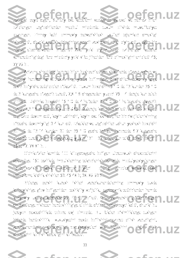 tezligini   qayd   etgan,   Sundby   esa   kattalarni   saqlashda   va   asal   va   parhez   bilan
oziqlangan   urg‘ochilardan   maqbul   miqdorda   tuxum   olishda   muvaffaqiyat
qozongan.   Finney   kabi   ommaviy   parvarishlash   usullari   tejamkor   emasligi
isbotlandi,   chunki   asal   shudringining   yetarli   zaxirasini   olish   qiyin   edi,   Hagen   bir
nechta   alternativalarni   o‘rgandi.   Asal   yoki   qiyom   bilan   oziqlangan   kattalar
samaradorligidagi farq miqdoriy yoki sifat jihatidan farq qilmasligini  aniqladi[45;
77-79 b].
Arizona shtatidagi harorat bilan boshqariladigan shkaflarda o‘zgaruvchan va
doimiy   haroratning   Oltinko‘zning   yetuk   bo‘lmagan   bosqichlari   davomiyligiga
ta'siri bo‘yicha tadqiqotlar o‘tkazildi. Tuxum bosqichi 15 ° C da 13 kundan 35 ° C
da 3 kungacha o‘zgarib turadi, 7,8 ° S chegaradan yuqori 75 ± 4 daraja-kun talab
qilinadi. Lichinka bosqichi 15 ° C da 4 haftadan 30 ° C da 1 haftagacha o‘zgarib
turadi, 8,3 ° S chegaradan yuqori 165 + 9 daraja-kun talab etiladi. Birinchi bosqich
eng uzoq davom etdi, keyin uchinchi, keyin esa ikkinchi; har bir rivojlalanishning
o‘rtacha davomiyligi 2-4 kun edi. Erkaklar va urg‘ochilar uchun yashash bosqichi
20   °   C   da   13-14   kundan   20   dan   35   °   C   gacha   bo‘lgan   haroratda   6-7   kungacha
o‘zgarib turadi, 9,4 ° S chegaradan yuqori 131 + 29 daraja-kun talab etiladi[28. 31-
35 b; 47. 78-81 b.]. 
Oltinko‘zlar   kamida   100   kilogertsgacha   bo‘lgan   ultratovush   chastotalarini
sekundiga   150   tezlikda   impulslarning   takrorlanish   tezligida   modulyatsiyalangan
holda   sezishi   mumkin.   Retseptor   joylari   -   oldingi   qanotlar   venasida   ikki
tomonlama kichik shishlar[52. 45-48 b; 28. 89-92 b].
Bitlarga   qarshi   kurash   ishlari   zararkunandalarning   ommaviy   tusda
ko‘payishiga g‘ov bo‘lganidan   tashkiliy-xo‘jalik,   agrotexnik tadbirlardan hamda
kimyoviy   usulda   kurashishdan   iborat   bo‘ladi.   Bitlarga   qarshi   qo‘llaniladigan
amfesidlarga nisbatan bardoshliligiga alohida e’tibor berish payti keldi, chunki bu
jarayon   paxtachilikda   tobora   avj   olmoqda.   Bu   faktlar   o‘simliklarga   tushgan
bitlarda   bardoshlilik     xususiyatini   pasdo   bo‘lishini   nazorat   qilish   zarurligini,
zararkunandaning   chidamliligi   populyasiyalari   xosil   bo‘lishini       oldini   olish
choralarini ko‘rish kerakligini ko‘rsatadi. 
22 