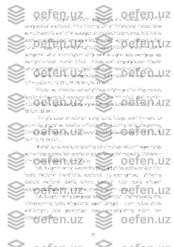 Afiditlar     rotasiyasi   sxemalarini   yaratish   ana   shu   maqsadga   erishishning
asosiy   vositasi   xosoblanadi.  Biroq  bitlarning  turli  xil   birikmalarigi   nisbatan   kross
va multirustentlik  xosil qilish xususiyati, shuningdek bitlargina emas, balki boshqa
zararkunandalarga   qarshi   kimyoviy  vositalar   qo‘llash   xajmlari       qisqarishi   tufayli
bunda     muayyan   qiyinchiliklar   tug‘iladi.   Lekin   afiditlar     ishlatish   miqdorini
kamaytirish   uchun   entomofaglarni   tabiiy   ravishda   quyish   katta   axamiyatga   ega
ekanligini   aniqlash     mumkin   bo‘ladi.     Bitlarga   qarshi   kimyoviy   kurash   o‘tkazish
uchun xar bir dalada bitlari bilan  foydali xashorotlar nisbatini aniqlash lozim.
Bitlarning   sonini   kamaytiradigan   kushandalar   e’tiborga   sazovor
bo‘lmoqdalar[40. 19-22 b; 36. 25-28 b; 39. 77-79 b].
Bitlardan va   tripslardan  tashqari  g‘o‘zaga  bo‘g‘imoyoqlilar  tipiga mansub,
kanalar   sinfiga   mansub   zararkunandalar   g‘o‘zani   so‘rib   nobud   qilish   mumkin.
Bular ichida biologik kurash, kimyoviy va agrotexnik kurash choralari bor[12. 23-
25 b; 30. 55-58 b].
  Biologik   kurash   choralaridan   xozirgi   kunda   bularga   qarshi   bir   necha   tur
entomofag,   yirtqich   va   parazitlar   qo‘llanilmoqda.   Bularning   ichida   trixogramma,
oltinko‘z, gabrobrakon, ekonomik bezarar darajada yetkazilmoqda[42. 17-20 b; 16.
39-41 b; 47. 38-39 b].
  Xozirgi kunda zararkunandalarning tashqi muhitga issiqqonli  xayvonlariga
va insonlarga zararsiz, lekin zararkunandalarni kamaytirish maqsadida O‘zbekiston
olimlari katta izlanish olib bormoqdalar.
B.A.   Sulaymonovning   kuzatishicha   (2001   y.)   g‘o‘za   zararkunandalar   bilan
barcha   rivojlanish   bosqichlarida   zararlanadi.   Bu   zarar   ayniqsa,     g‘o‘zaning
dastlabki   rivojlanish   davrida   ko‘proq   kuzatiladi.   Bular   orasida   so‘ruvchi
zararkunandalardan o‘simlik bitlari va trips alohida o‘rin tutadi.
B.A. Sulaymonovning tavsiyasiga ko‘ra, shira bitlari  o‘rgimchakkana, trips,
O‘zbekistonning   barcha   viloyatlarida   deyarli   uchraydi.     Ularni   nafaqat   g‘o‘za
xosildorligini,   balki   yetishtirilgan   paxta   xom-ashyosining   sifatini   ham
bo‘zadi[41.37-38].
23 