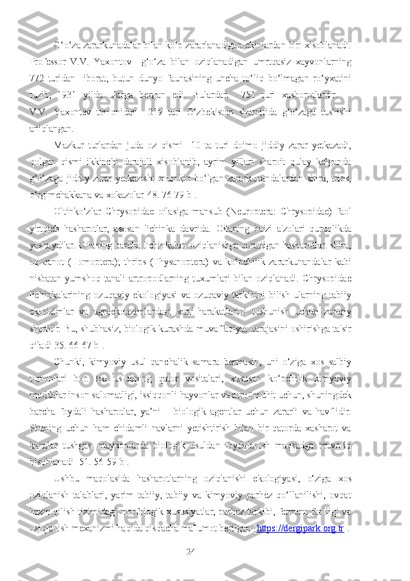 G‘o‘za zararkunadalar bilan ko‘p zararlanadigan ekinlardan biri xisoblanadi.
Professor   V.V.   Yaxontov     g‘o‘za   bilan   oziqlanadigan   umrtqasiz   xayvonlarning
772   turidan     iborat,   butun   dunyo   faunasining   uncha   to‘liq   bo‘lmagan   ro‘yxatini
tuzib,   1931   yilda   ularga   bergan   edi.   Bulardan     751   turi   xashorotlardir.    
V.V.   Yaxontev   tomonidan     219   turi   O‘zbekiston   sharoitida   g‘o‘zaga   tushishi
aniqlangan.
Mazkur   turlardan   juda   oz   qismi     10   ta   turi   doimo   jiddiy   zarar   yetkazadi,
qolgan   qismi   ikkinchi   darajali   xisoblanib,   ayrim   yillari   sharoit   qulay   kelganda
g‘o‘zaga   jiddiy   zarar   yetkazishi   mumkin   bo‘lgan   zararkunandalardan   shira,   trips,
o‘rgimchakkana va xokazolar[48. 76-79 b].
Oltinko‘zlar   Chrysopidae   oilasiga   mansub   (Neuroptera:   Chrysopidae)   faol
yirtqich   hasharotlar,   asosan   lichinka   davrida.   Oilaning   ba'zi   a'zolari   quruqlikda
yashaydilar. Oilaning barcha lichinkalari oziqlanishga qaratilgan hasharotlar. shira,
oq   qanot   (Homoptera);   thrips   (Thysanoptera)   va   ko‘pchilik   zararkunandalar   kabi
nisbatan   yumshoq   tanali   artropodlarning   tuxumlari   bilan   oziqlanadi.   Chrysopidae
lichinkalarining   ozuqaviy   ekologiyasi   va   ozuqaviy   tarkibini   bilish   ularning   tabiiy
ekotizimlar   va   agroekotizimlardagi   xatti-harakatlarini   tushunish   uchun   zaruriy
shartdir. Bu, shubhasiz, biologik kurashda muvaffaqiyat darajasini oshirishga ta'sir
qiladi[35. 66-67 b].
Chunki,   kimyoviy   usul   qanchalik   samara   bermasin,   uni   o‘ziga   xos   salbiy
tomonlari   bor.   Bu   uslubning   qator   vositalari,   xususan   ko‘pchilik   kimyoviy
moddalar inson salomatligi, issiqqonli hayvonlar va atrof muhit uchun, shuningdek
barcha   foydali   hasharotlar,   ya’ni   –   biologik   agentlar   uchun   zararli   va   havflidir.
Shuning   uchun   ham   chidamli   navlarni   yetishtirish   bilan   bir   qatorda   xasharot   va
kanalar   tushgan   maydonlarda   biologik   usuldan   foydalanish   maqsadga   muvofiq
hisoblanadi [51. 56-59 b].
Ushbu   maqolasida   hasharotlarning   oziqlanishi   ekologiyasi,   o‘ziga   xos
oziqlanish   talablari,   yarim   tabiiy,   tabiiy   va   kimyoviy   parhez   qo‘llanilishi,   ovqat
hazm qilish tizimidagi morfologik xususiyatlar, parhez tarkibi, ferment faolligi va
oziqlanish mexanizmi haqida qisqacha ma'lumot berilgan [ https://dergipark.org.tr ].
24 