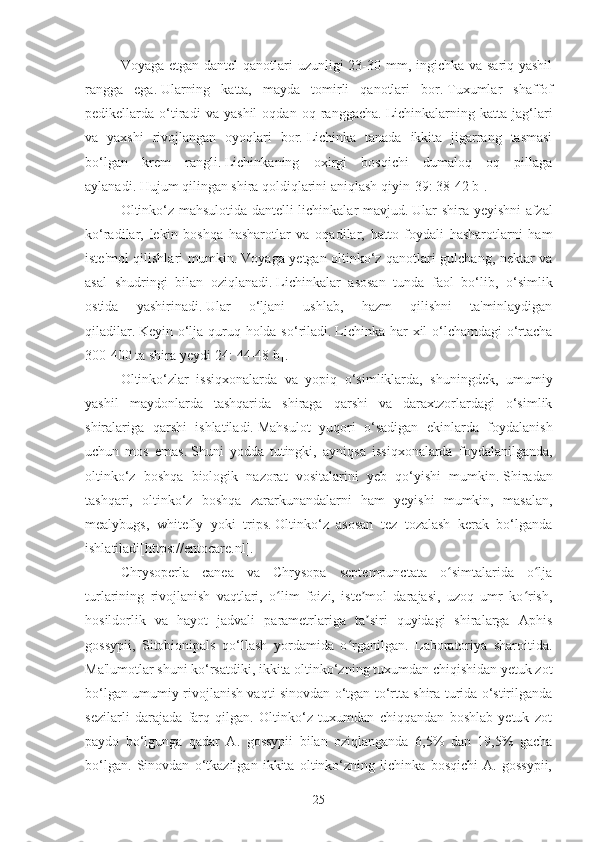 Voyaga etgan dantel  qanotlari uzunligi  23-30 mm, ingichka va sariq-yashil
rangga   ega.   Ularning   katta,   mayda   tomirli   qanotlari   bor.   Tuxumlar   shaffof
pedikellarda   o‘tiradi   va   yashil   oqdan   oq   ranggacha.   Lichinkalarning   katta   jag‘lari
va   yaxshi   rivojlangan   oyoqlari   bor.   Lichinka   tanada   ikkita   jigarrang   tasmasi
bo‘lgan   krem   rangli.   Lichinkaning   oxirgi   bosqichi   dumaloq   oq   pillaga
aylanadi.   Hujum qilingan shira qoldiqlarini aniqlash qiyin [39: 38-42 b] .
Oltinko‘z mahsulotida dantelli lichinkalar mavjud.   Ular shira yeyishni afzal
ko‘radilar,   lekin   boshqa   hasharotlar   va   oqadilar,   hatto   foydali   hasharotlarni   ham
iste'mol qilishlari mumkin.   Voyaga yetgan oltinko‘z qanotlari gulchang, nektar va
asal   shudringi   bilan   oziqlanadi.   Lichinkalar   asosan   tunda   faol   bo‘lib,   o‘simlik
ostida   yashirinadi.   Ular   o‘ljani   ushlab,   hazm   qilishni   ta'minlaydigan
qiladilar.   Keyin o‘lja quruq holda so‘riladi.   Lichinka har  xil  o‘lchamdagi o‘rtacha
300-400 ta shira yeydi [24: 44-48 b] .
Oltinko‘zlar   issiqxonalarda   va   yopiq   o‘simliklarda,   shuningdek,   umumiy
yashil   maydonlarda   tashqarida   shiraga   qarshi   va   daraxtzorlardagi   o‘simlik
shiralariga   qarshi   ishlatiladi.   Mahsulot   yuqori   o‘sadigan   ekinlarda   foydalanish
uchun   mos   emas.   Shuni   yodda   tutingki,   ayniqsa   issiqxonalarda   foydalanilganda,
oltinko‘z   boshqa   biologik   nazorat   vositalarini   yeb   qo‘yishi   mumkin.   Shiradan
tashqari,   oltinko‘z   boshqa   zararkunandalarni   ham   yeyishi   mumkin,   masalan,
mealybugs,   whitefly   yoki   trips.   Oltinko‘z   asosan   tez   tozalash   kerak   bo‘lganda
ishlatiladi[https://entocare.nl].  
Chrysoperla   canea   va   Chrysopa   septempunctata   o simtalarida   o ljaʻ ʻ
turlarining   rivojlanish   vaqtlari,   o lim   foizi,   iste mol   darajasi,   uzoq   umr   ko rish,	
ʻ ʼ ʻ
hosildorlik   va   hayot   jadvali   parametrlariga   ta siri   quyidagi   shiralarga   Aphis	
ʼ
gossypii,   Sitobionipals   qo‘llash   yordamida   o rganilgan.   Laboratoriya   sharoitida.	
ʻ
Ma'lumotlar shuni ko‘rsatdiki, ikkita oltinko‘zning tuxumdan chiqishidan yetuk zot
bo‘lgan umumiy rivojlanish vaqti sinovdan o‘tgan to‘rtta shira turida o‘stirilganda
sezilarli   darajada   farq   qilgan.   Oltinko‘z   tuxumdan   chiqqandan   boshlab   yetuk   zot
paydo   bo‘lgunga   qadar   A.   gossypii   bilan   oziqlanganda   6,5%   dan   19,5%   gacha
bo‘lgan.   Sinovdan   o‘tkazilgan   ikkita   oltinko‘zning   lichinka   bosqichi   A.   gossypii,
25 