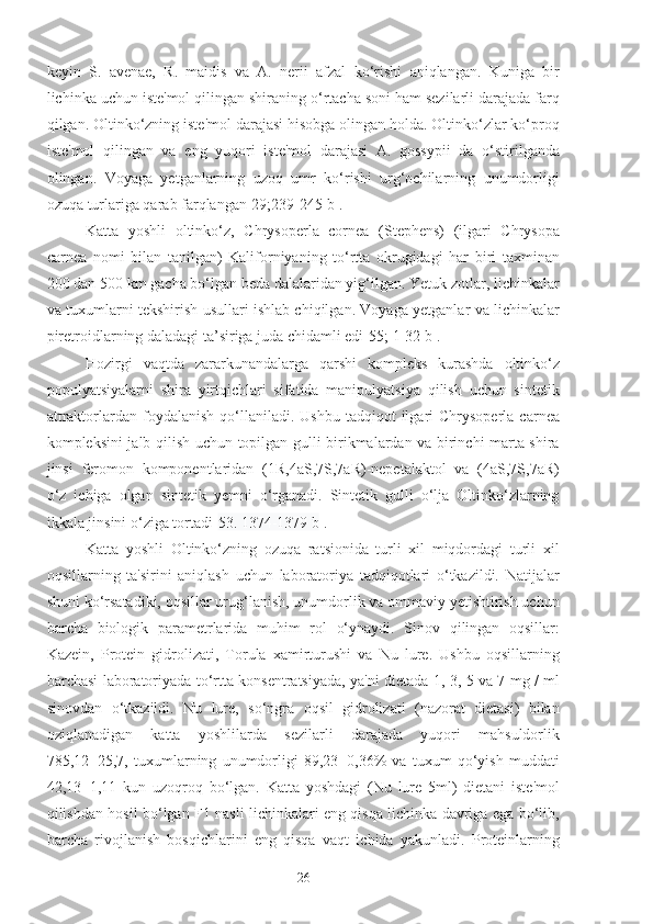 keyin   S.   avenae,   R.   maidis   va   A.   nerii   afzal   ko‘rishi   aniqlangan.   Kuniga   bir
lichinka uchun iste'mol qilingan shiraning o‘rtacha soni ham sezilarli darajada farq
qilgan. Oltinko‘zning iste'mol darajasi hisobga olingan holda. Oltinko‘zlar ko‘proq
iste'mol   qilingan   va   eng   yuqori   iste'mol   darajasi   A.   gossypii   da   o‘stirilganda
olingan.   Voyaga   yetganlarning   uzoq   umr   ko‘rishi   urg‘ochilarning   unumdorligi
ozuqa turlariga qarab farqlangan[29;239-245 b].
Katta   yoshli   oltinko‘z,   Chrysoperla   cornea   (Stephens)   (ilgari   Chrysopa
carnea   nomi   bilan   tanilgan)   Kaliforniyaning   to‘rtta   okrugidagi   har   biri   taxminan
200 dan 500 km gacha bo‘lgan beda dalalaridan yig‘ilgan. Yetuk zotlar, lichinkalar
va tuxumlarni tekshirish usullari ishlab chiqilgan. Voyaga yetganlar va lichinkalar
piretroidlarning daladagi ta’siriga juda chidamli edi[55;  1-32 b ].
Hozirgi   vaqtda   zararkunandalarga   qarshi   kompleks   kurashda   oltinko‘z
populyatsiyalarni   shira   yirtqichlari   sifatida   manipulyatsiya   qilish   uchun   sintetik
attraktorlardan  foydalanish  qo‘llaniladi.  Ushbu  tadqiqot  ilgari   Chrysoperla  carnea
kompleksini jalb qilish uchun topilgan gulli birikmalardan va birinchi marta shira
jinsi   feromon   komponentlaridan   (1R,4aS,7S,7aR)-nepetalaktol   va   (4aS,7S,7aR)
o‘z   ichiga   olgan   sintetik   yemni   o‘rganadi.   Sintetik   gulli   o‘lja   Oltinko‘zlarning
ikkala jinsini o‘ziga tortadi[ 53. 1374-1379 b ].
Katta   yoshli   Oltinko‘zning   ozuqa   ratsionida   turli   xil   miqdordagi   turli   xil
oqsillarning   ta'sirini   aniqlash   uchun   laboratoriya   tadqiqotlari   o‘tkazildi.   Natijalar
shuni ko‘rsatadiki, oqsillar urug‘lanish, unumdorlik va ommaviy yetishtirish uchun
barcha   biologik   parametrlarida   muhim   rol   o‘ynaydi.   Sinov   qilingan   oqsillar:
Kazein,   Protein   gidrolizati,   Torula   xamirturushi   va   Nu   lure.   Ushbu   oqsillarning
barchasi laboratoriyada to‘rtta konsentratsiyada, ya'ni dietada 1, 3, 5 va 7 mg / ml
sinovdan   o‘tkazildi.   Nu   lure,   so‘ngra   oqsil   gidrolizati   (nazorat   dietasi)   bilan
oziqlanadigan   katta   yoshlilarda   sezilarli   darajada   yuqori   mahsuldorlik
785,12±25,7,   tuxumlarning   unumdorligi   89,23±0,36%   va   tuxum   qo‘yish   muddati
42,13±1,11   kun   uzoqroq   bo‘lgan.   Katta   yoshdagi   (Nu   lure   5ml)   dietani   iste'mol
qilishdan hosil bo‘lgan F1 nasli lichinkalari eng qisqa lichinka davriga ega bo‘lib,
barcha   rivojlanish   bosqichlarini   eng   qisqa   vaqt   ichida   yakunladi.   Proteinlarning
26 