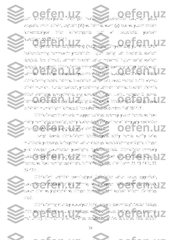 turli   konsentratsiyasida   o‘stirilgan   hasharotlar.   Hasharotlar   tuxumdan   yetuk
zotgacha omon qolishi,  urg‘ochi  (%)  va lichinka vazni  (g)  past  va yuqori  protein
konsentratsiyasi   bilan   solishtirganda   turli   xil   ozuqalarda   yashashi
kuzatilgan[55.1491.1497 b].
Chrysoperla   carnea   (Stephens)   (Neuroptera:   Chrysopidae)   yumshoq   tanali
hasharotlarning   hammaxo‘r   yirtqichidir.   Hujum   tezligi   uch   bosqichda   sezilarli
darajada   farq   qilmadi,   uchinchi   bosqich   uchun   maksimal   hujum   tezligi   sezilarli
darajada  yuqori   edi.   Oltinko‘zning   birinchi   lichinka   davrining   ishlov   berish   vaqti
uchinchi   bosqichga   qaraganda   yuqoriroq   bo‘lishi   kuzatilgan.   O‘simlik   bitlari
oltinko‘zning   barcha   lichinka   bosqichlari   uchun   oziq-ovqat   manbai   bo‘lib   xizmat
qilishi mumkin. Bundan tashqari, yirtqichning uchinchi lichinka bosqichi o‘simlik
bitlari   zichligini   kamaytirishda   eng   samarali   bo‘lgan.   Ushbu   natijalar   C.   carnea
lichinkalari   barqaror   qishloq   xo‘jaligida   O‘simlik   bitlarining   nazoratiga   hissa
qo‘shishi mumkinligini ko‘rsatadi[https://sciprofiles.com/profile/1251406].
Oltinko‘z agrobiosinozda muayyan tutishga qaramay yuqori harorat va havo
nisbiy namligining pastligi, tabiiy kushandalar, go‘zani har xil kimyoviy pestisidlar
bilan ishlash davrida ularning anchasi qirilib ketadi.
Hozirgi   davrda   oltinko‘zlarni   laboratoriyada   tabiiy   hamda   sun’iy   ozika
muhitlarda yoppasiga ko‘paytirish uchun sitatroga kapalaklarinng endigina olingan
yoki   qizargan   tuxumlardan   yaxshigina   foydalanilmokda.   Oltinko‘zlar   ommaviy
tusda   ko‘paytirilganda   uning   har   bir   rivojlanish   davri   uchun   o‘rtacha   sutkalik
harorat va havo namligi tegishlicha bo‘lishini hisobga olish lozim[33. 45-48 b; 22.
39-42 b].
Oltinko‘zni   urchitish   texnologiyasi   lichinkalar   uchun   ozuqa   tayyorlash,
tuxumlarni   inkubasiya   qilish,   lichinka   va   ulg‘aygan   hasharotlarn   tarbiyalash,
tuxum   olish   va   yigishtrish   va   olingan   biomateriallarni   saqlash   ishlarni   o‘z   ichiga
oladi.
Oltinko‘zning shunday xususiyati borki, u hayot davomida g‘o‘zadan bedaga
o‘tib   ketishi   mumkin.   Bu   entomofagga   xamisha     ozuqa   bo‘lishi   lozim.   (Internet
ma’lumoti).   Olimlarning   ko‘rsatishiga   qaraganda,   g‘o‘za   dalalariga   beda   dalalari
27 