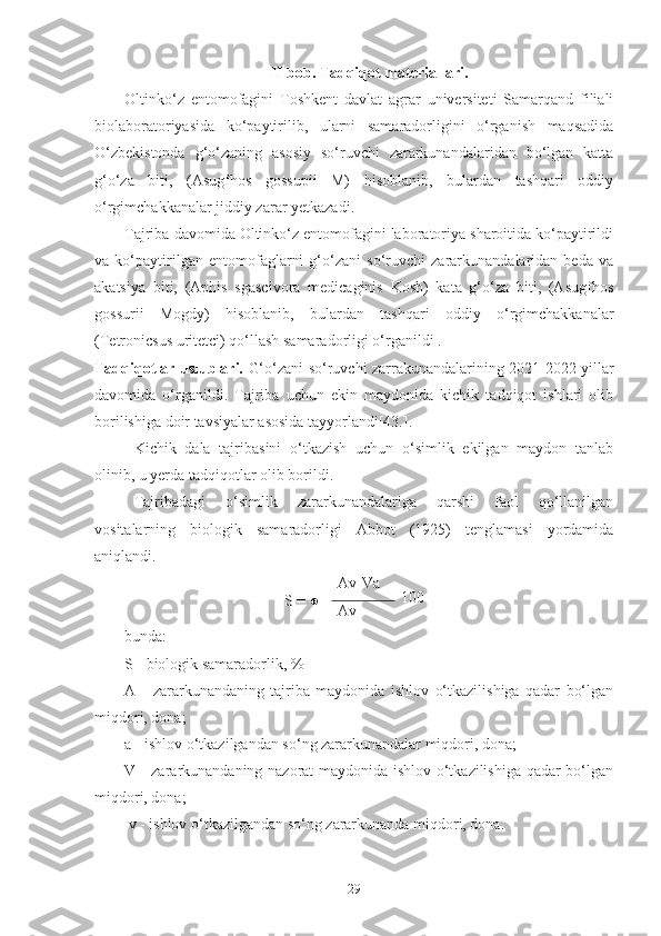 II bob. Tadqiqot materiallari.
Oltinko‘z   entomofagini   Toshkent   davlat   agrar   universiteti   Samarqand   filiali
biolaboratoriyasida   ko‘paytirilib,   ularni   samaradorligini   o‘rganish   maqsadida
O‘zbekistonda   g‘o‘zaning   asosiy   so‘ruvchi   zararkunandalaridan   bo‘lgan   katta
g‘o‘za   biti,   (Asugfhos   gossupii   M)   hisoblanib,   bulardan   tashqari   oddiy
o‘rgimchakkanalar jiddiy zarar yetkazadi.
Tajriba davomida Oltinko‘z entomofagini laboratoriya sharoitida ko‘paytirildi
va   ko‘paytirilgan   entomofaglarni   g‘o‘zani   so‘ruvchi   zararkunandalaridan   beda   va
akatsiya   biti,   (Aphis   sgascivora   medicaginis   Kosh)   kata   g‘o‘za   biti,   (Asugfhos
gossurii   Mogdy)   hisoblanib,   bulardan   tashqari   oddiy   o‘rgimchakkanalar
(Tetronicsus uritetci) qo‘llash samaradorligi o‘rganildi .
Tadqiqotlar uslublari.   G‘o‘zani so‘ruvchi zarrakunandalarining 2021-2022 yillar
davomida   o‘rganildi.   Tajriba   uchun   ekin   maydonida   kichik   tadqiqot   ishlari   olib
borilishiga doir tavsiyalar asosida tayyorlandi[43.].
Kichik   dala   tajribasini   o‘tkazish   uchun   o‘simlik   ekilgan   maydon   tanlab
olinib, u yerda tadqiqotlar olib borildi. 
Tajribadagi   o‘simlik   zararkunandalariga   qarshi   faol   qo‘llanilgan
vositalarning   biologik   samaradorligi   Abbot   (1925)   tenglamasi   yordamida
aniqlandi.
S = ● Av-Va
100
Av
bunda:
S - biologik samaradorlik, %
A   -   zararkunandaning   tajriba   maydonida   ishlov   o‘tkazilishiga   qadar   bo‘lgan
miqdori, dona;
a - ishlov o‘tkazilgandan so‘ng zararkunandalar miqdori, dona; 
V - zararkunandaning nazorat maydonida ishlov o‘tkazilishiga qadar bo‘lgan
miqdori, dona;
 v - ishlov o‘tkazilgandan so‘ng zararkunanda miqdori, dona.
29 